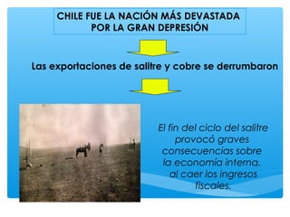 CHILE FUE LA NACIÓN MÁS DEVASTADA
POR LA GRAN DEPRESIÓN
Las exportaciones de salitre y cobre se derrumbaron
El fin del ciclo del salitre
provocó graves
consecuencias sobre
la economía interna,
al caer los ingresos
fiscales.
 