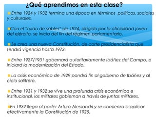 ¿Qué aprendimos en esta clase?
Entre 1924 y 1932 termina una época en términos políticos, sociales
y culturales.
Con el “ruido de sables” de 1924, dirigido por la oficialidad joven
del ejército, se inicia del fin del régimen parlamentario.
Se crea una nueva Constitución, de corte presidencialista que
tendrá vigencia hasta 1973.
Entre 1927/1931 gobernará autoritariamente Ibáñez del Campo, e
iniciará la modernización del Estado.
La crisis económica de 1929 pondrá fin al gobierno de Ibáñez y al
ciclo salitrero.
Entre 1931 y 1932 se vive una profunda crisis económica e
institucional, los militares gobiernan a través de juntas militares.
En 1932 llega al poder Arturo Alessandri y se comienza a aplicar
efectivamente la Constitución de 1925.
 