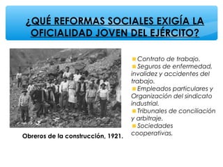 ¿QUÉ REFORMAS SOCIALES EXIGÍA LA
OFICIALIDAD JOVEN DEL EJÉRCITO?
Obreros de la construcción, 1921.
Contrato de trabajo.
Seguros de enfermedad,
invalidez y accidentes del
trabajo.
Empleados particulares y
Organización del sindicato
industrial.
Tribunales de conciliación
y arbitraje.
Sociedades
cooperativas.
 