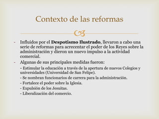 
- Influidos por el Despotismo Ilustrado, llevaron a cabo una
serie de reformas para acrecentar el poder de los Reyes sobre la
administración y dieron un nuevo impulso a la actividad
comercial.
- Algunas de sus principales medidas fueron:
- Estimular la educación a través de la apertura de nuevos Colegios y
universidades (Universidad de San Felipe).
- Se nombran funcionarios de carrera para la administración.
- Fortalece el poder sobre la Iglesia.
- Expulsión de los Jesuitas.
- Liberalización del comercio.
Contexto de las reformas
 