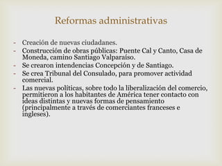 Reformas administrativas
- Creación de nuevas ciudadanes.
- Construcción de obras públicas: Puente Cal y Canto, Casa de
Moneda, camino Santiago Valparaíso.
- Se crearon intendencias Concepción y de Santiago.
- Se crea Tribunal del Consulado, para promover actividad
comercial.
- Las nuevas políticas, sobre todo la liberalización del comercio,
permitieron a los habitantes de América tener contacto con
ideas distintas y nuevas formas de pensamiento
(principalmente a través de comerciantes franceses e
ingleses).
 