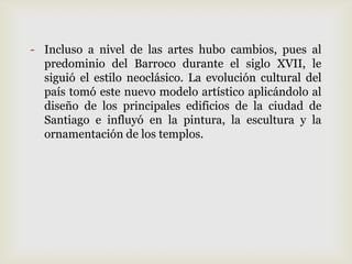 - Incluso a nivel de las artes hubo cambios, pues al
predominio del Barroco durante el siglo XVII, le
siguió el estilo neoclásico. La evolución cultural del
país tomó este nuevo modelo artístico aplicándolo al
diseño de los principales edificios de la ciudad de
Santiago e influyó en la pintura, la escultura y la
ornamentación de los templos.
 