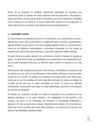 11
Dentro de la institución se pretende implementar actividades de reciclado para
concientizar sobre el cuidado del medio ambiente entre los educandos, educadoras, y
padres de familia, mismos que se verán involucrados a la hora de reciclar los materiales
para el trabajo con los alumnos, se busca implementar valores en la escuela para un
mejor estilo de vida y usándolos como ejemplo para futuras generaciones.
3.- FUNDAMENTACIÓN
En este proyecto se pretende favorecer en el educando sus conocimientos previos y
reforzar los nuevos sobre conocimiento y cuidado del medio ambiente, características y
algunos ámbitos de las mismas, así mismo trabajar aspectos como su motricidad fina a
través de las diferentes manualidades y actividades propuestas con las cuales se
pretende que el educando logre interiorizar a cerca del cuidado del medio ambiente.
De igual manera se quiere generar más convivencia al poner a trabajar en equipos al
grupo y de igual forma hacer que identifiquen las características más importantes de lo
que se está enseñando para que los alumnos logren ponerlo en práctica en su vida
diaria.
Este proyecto está realizado de acuerdo a los intereses, necesidades y motivaciones de
los alumnos ya que como se ha observado en las jornadas anteriores lo que los motiva
mucho son los cuentos, los juegos, las canciones entre otras cosas como todo lo que
tenga que ver con la naturaleza así como estar fuera del salón de clases y/o trabajar en
el patio. Es por eso que en estas actividades se toman en cuenta los aspectos
anteriormente mencionados para lograr un mejor aprendizaje y generar en el educando
ese sentido de indagación.
Al trabajar con proyectos situados se resalta la importancia de la influencia de los
agentes educativos y a la ayuda ajustada a las necesidades de los alumnos y del
contexto, así como de las estrategias que fomentan un aprendizaje colaborativo y
reciproco. En este se promueve el trabajo colaborativo entre cada uno de los alumnos,
dentro del mismo se busca que todos ellos participen y se involucren de manera muy
activa en las actividades aportando ideas.
 