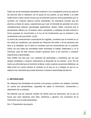 12
Cada una de las actividades abordadas conllevan a una investigación previa por parte de
los alumnos esto lo realizaran con la ayuda de sus padres, ya que debido a su edad
suelen tener o hacer ciertos errores que se entienden pues los niños preescolares aun no
conciben con madurez algunos puntos importantes. Es importante recordar que los
alumnos a través de cosas y experiencias que viven al momento de aprender son como
verdaderamente obtienen aprendizajes significativos. Dewey (1993), menciona que el
pensamiento reflexivo es “el examen activo, persistente y cuidadoso de toda creencia o
forma supuesta de conocimiento a la luz de los fundamentos que la sostienen y las
conclusiones a las que tiende”. (p.25).
La teoría del constructivismo sociocultural de Vygotsky, considera que el hombre es un
ser social por excelencia, que aprende por influencia del medio y de las personas que
tiene a su alrededor, por lo tanto se considera que los conocimientos son un producto
social, así que todas las actividades están enfocadas al trabajo colaborativo y no al
individual, pues de esta manera pueden ayudarse entre sí los alumnos y compartir
experiencias y aprendizajes.
Díaz (2006) nos dice que “Los contextos de aprendizaje y enseñanza son los que
otorgan facilidades o imponen restricciones al desarrollo de los actores”. (p.9). Por tal
motivo es primordial que al momento de llevar a cabo nuestras secuencias didácticas, se
debe tomar en cuenta siempre el contexto en el que se va a trabajar ya que es un
aspecto muy importante que puede favorecer o atrasar el aprendizaje del alumno.
4.- METODOLOGÍA
Se realizaran las actividades de acuerdo a los grupos a quienes van dirigidos, tomando
en cuenta sus características, capacidad de captar la información, comprensión y
elaboración de un producto.
Se pretende que las sesiones resulten de interés para los educandos, por lo que se
busca que sean atractivas para ellos, dinámicas y generen una conciencia de la
información que se está presentando.
Día 1: Presentación de proyecto
 