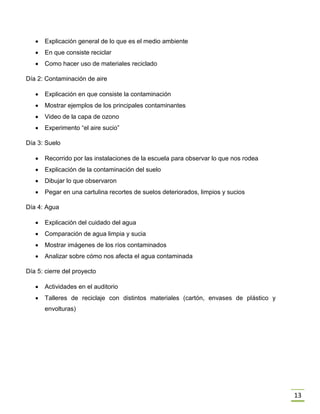 13
 Explicación general de lo que es el medio ambiente
 En que consiste reciclar
 Como hacer uso de materiales reciclado
Día 2: Contaminación de aire
 Explicación en que consiste la contaminación
 Mostrar ejemplos de los principales contaminantes
 Video de la capa de ozono
 Experimento “el aire sucio”
Día 3: Suelo
 Recorrido por las instalaciones de la escuela para observar lo que nos rodea
 Explicación de la contaminación del suelo
 Dibujar lo que observaron
 Pegar en una cartulina recortes de suelos deteriorados, limpios y sucios
Día 4: Agua
 Explicación del cuidado del agua
 Comparación de agua limpia y sucia
 Mostrar imágenes de los ríos contaminados
 Analizar sobre cómo nos afecta el agua contaminada
Día 5: cierre del proyecto
 Actividades en el auditorio
 Talleres de reciclaje con distintos materiales (cartón, envases de plástico y
envolturas)
 