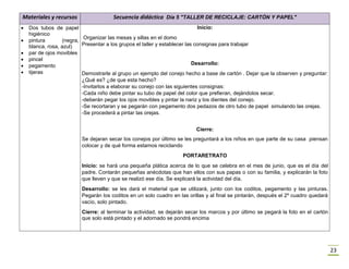 23
Materiales y recursos Secuencia didáctica Día 5 "TALLER DE RECICLAJE: CARTÓN Y PAPEL"
 Dos tubos de papel
higiénico
 pintura (negra,
blanca, rosa, azul)
 par de ojos movibles
 pincel
 pegamento
 tijeras
Inicio:
Organizar las mesas y sillas en el domo
Presentar a los grupos el taller y establecer las consignas para trabajar
Desarrollo:
Demostrarle al grupo un ejemplo del conejo hecho a base de cartón . Dejar que la observen y preguntar:
¿Qué es? ¿de que esta hecho?
-Invitarlos a elaborar su conejo con las siguientes consignas:
-Cada niño debe pintar su tubo de papel del color que prefieran, dejándolos secar.
-deberán pegar los ojos movibles y pintar la nariz y los dientes del conejo.
-Se recortaran y se pegarán con pegamento dos pedazos de otro tubo de papel simulando las orejas.
-Se procederá a pintar las orejas.
Cierre:
Se dejaran secar los conejos por último se les preguntará a los niños en que parte de su casa piensan
colocar y de qué forma estamos reciclando
PORTARETRATO
Inicio: se hará una pequeña plática acerca de lo que se celebra en el mes de junio, que es el día del
padre. Contarán pequeñas anécdotas que han ellos con sus papas o con su familia, y explicarán la foto
que lleven y que se realizó ese día. Se explicará la actividad del día.
Desarrollo: se les dará el material que se utilizará, junto con los coditos, pegamento y las pinturas.
Pegarán los coditos en un solo cuadro en las orillas y al final se pintarán, después el 2º cuadro quedará
vacío, solo pintado.
Cierre: al terminar la actividad, se dejarán secar los marcos y por último se pegará la foto en el cartón
que solo está pintado y el adornado se pondrá encima
 