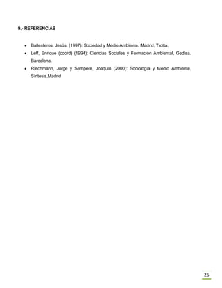25
9.- REFERENCIAS
 Ballesteros, Jesús. (1997): Sociedad y Medio Ambiente. Madrid, Trotta.
 Leff, Enrique (coord) (1994): Ciencias Sociales y Formación Ambiental, Gedisa.
Barcelona.
 Riechmann, Jorge y Sempere, Joaquín (2000): Sociología y Medio Ambiente,
Síntesis,Madrid
 