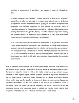 6
actividad el conocimiento de sus hijos, y así los padres traten de reforzarlo en
casa.
 3°A Está conformado por 12 niños y 2 niñas, mediante la observación, se analizó
que al llevar a cabo una actividad es necesario crear situaciones muy dinámicas
que permitan atraer la atención de todo el grupo y se favorezcan los aprendizajes
esperados Los alumnos muestran un gran interés por aprender sobre la
naturaleza, ya que el jardín cuenta con mucha área verde y en el tiempo de receso
salen y observan árboles, plantas, flores y pequeños insectos, algunos los tocan y
los exploran, pero por lo observado la educadora solo se basa en el aprendizaje
de pensamiento matemático y lenguaje y comunicación.
 3° B En cuanto al aspecto de enseñanza- aprendizaje es muy bueno, la maestra
busca las estrategias necesarias para que los alumnos reciban el aprendizaje que
se quiere transmitir, se apega al plan de estudios y a los acuerdos que se dan en
los consejos técnicos, solo carece de material didáctico al abordar los contenidos
por lo cual considero que sería de gran ayuda emplear este material para que el
aprendizaje sea más favorable y los alumnos tengan la oportunidad de manipular
este material.
Con lo expuesto anteriormente, las alumnas practicantes realizaron una observación
participante; antes, durante y después del recreo en la cual se concluye que es necesario
fomentar en todos los niños el cuidado del medio ambiente, ya que al salir a jugar
muchos de ellos ingieren jugos, yogurth, galletas, Sabritas o algún otro alimento que
genera desecho y no lo depositan en los contenedores de basura, al contrario, algunos
niños suelen jugar con las botellas o simplemente dejan su basura entre el pasto, de
igual manera al hacer uso del agua potable de los lavabos, los alumnos no tienen el
hábito de cerrar las llaves mientras se enjabonan las manos, razón por la cual es
necesario generar una conciencia sobre el cuidado de nuestro medio natural para
mejorar la calidad de vida, pues este es el planeta que les heredaremos.
 