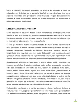 7
Como se mencionó en párrafos superiores, los alumnos son motivados a través de
actividades muy dinámicas, por lo que se ha diseñado un proyecto el cual tiene como
propósito concientizar a los preescolares sobre el cuidado y respeto de nuestro medio
ambiente a través de actividades lúdicas, las cuales favorecerán sus aprendizajes y
dejaran experiencias significativas.
2.4 PLANTEAMIENTO DEL PROBLEMA
En las escuelas de educación básica se han implementado estrategias para poder
adentrar el tema de la naturaleza y el cuidado del medio ambiente, esto con el fin de que
los niños comprendan la importancia de mantener en equilibrio nuestro ecosistema, que
es el corazón de todos los seres vivos en este planeta.
El daño que han traído muchas industrias alrededor del mundo cambia radicalmente el
clima que hay en el planeta, haciendo que este se descontrole y provoque fenómenos
naturales desastrosos causando inundaciones, terremotos, tsunamis, sismos, y
temperaturas tanto muy altas como muy bajas. Cada acción tiene consecuencias, por
ejemplo; la tala de árboles hace que baje el nivel de oxígeno, esto repercute en el ser
humano porque contamina sus pulmones, enfermándose de problemas respiratorios.
Otro ejemplo es la contaminación del suelo. Si se tiran botellas de PET en al igual que
desechos como bolsas de plástico, envolturas, cartón o algún otro desecho inorgánico,
estos son arrastrados en temporadas de lluvia, tapando las coladeras de las calles,
además, salen a los ríos, mares y lagunas de la ciudad o comunidad, ¿cómo nos afecta a
los seres vivos?, simple. Un animal marino como por ejemplo la tortuga, se alimenta
principalmente de medusas, en este caso si una bolsa de plástico se va hacia el mar, la
indefensa tortuga lo que hace es acercarse a la bolsa y alimentarse de ella, esto porque
por instinto ella imagina que es alimento, pero esto, causa en el animal asfixia, hasta que
llega a la muerte, siempre y cuando no lo deseche rápidamente.
Tanto cambios han habido en el mundo, que nosotros mismos nos hemos dedicado a
destruirla poco a poco, es por eso que se han creado campañas y grupos que se dedican
a la conservación del medio ambiente, como por ejemplo, la asociación Green Peace; su
 