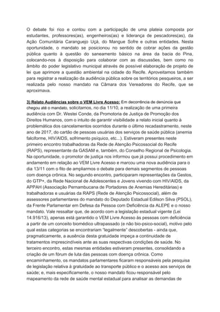 O debate foi rico e contou com a participação de uma plateia composta por
estudantes, professores(as), engenheiros(as) e liderança de pescadores(as), da
Ação Comunitária Caranguejo Uçá, do Mangue Sofre e outras entidades. Nesta
oportunidade, o mandato se posicionou no sentido de cobrar ações da gestão
pública quanto à questão do saneamento básico na área da bacia do Pina,
colocando-nos à disposição para colaborar com as discussões, bem como no
âmbito do poder legislativo municipal através de possível elaboração de projeto de
lei que aprimore a questão ambiental na cidade do Recife. Aproveitamos também
para registrar a realização da audiência pública sobre os territórios pesqueiros, a ser
realizada pelo nosso mandato na Câmara dos Vereadores do Recife, que se
aproximava.
3) Relato Audiências sobre o VEM Livre Acesso:​ Em decorrência de denúncia que
chegou até o mandato, ​solicitamos, no dia 11/10, a realização de uma primeira
audiência com Dr. Westei Conde, da Promotoria de Justiça de Promoção dos
Direitos Humanos, com o intuito de garantir visibilidade a relato inicial quanto à
problemática dos cancelamentos ocorridos durante o último recadastramento, neste
ano de 2017, do cartão de pessoas usuárias dos serviços de saúde pública (anemia
falciforme, HIV/AIDS, sofrimento psíquico, etc...). Estiveram presentes neste
primeiro encontro trabalhadoras da Rede de Atenção Psicossocial do Recife
(RAPS), representante da GASAM e, também, do Conselho Regional de Psicologia.
Na oportunidade, o promotor de justiça nos informou que já possui procedimento em
andamento em relação ao VEM Livre Acesso e marcou uma nova audiência para o
dia 13/11 com o fito de ampliarmos o debate para demais segmentos de pessoas
com doença crônica. No segundo encontro, participaram representações da Gestos,
do GTP+, da Rede Nacional de Adolescentes e Jovens vivendo com HIV/AIDS, da
APPAH (Associação Pernambucana de Portadores de Anemias Hereditárias) e
trabalhadoras e usuárias da RAPS (Rede de Atenção Psicossocial), além de
assessores parlamentares do mandato do Deputado Estadual Edilson Silva (PSOL),
da Frente Parlamentar em Defesa da Pessoa com Deficiência da ALEPE e o nosso
mandato. Vale ressaltar que, de acordo com a legislação estadual vigente (Lei
14.916/13), apenas está garantido o VEM Livre Acesso às pessoas com deficiência
a partir de um conceito biomédico ultrapassado (e não bio-psico-social), motivo pelo
qual estas categorias se encontrariam “legalmente” descobertas - ainda que,
pragmaticamente, a ausência desta gratuidade impeça a continuidade de
tratamentos imprescindíveis ante as suas respectivas condições de saúde. No
terceiro encontro, estas mesmas entidades estiveram presentes, consolidando a
criação de um fórum de luta das pessoas com doença crônica. Como
encaminhamento, os mandatos parlamentares ficaram responsáveis pela pesquisa
de legislação relativa à gratuidade ao transporte público e o acesso aos serviços de
saúde; e, mais especificamente, o nosso mandato ficou responsável pelo
mapeamento da rede de saúde mental estadual para analisar as demandas de
 