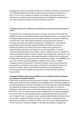 passagem por parte da população de demais municípios no Estado que necessitam
vir à RMR para obterem esse tipo de tratamento para subsidiar os trabalhos do
fórum. Por fim, ficou marcado um espaço de formação com especialista para
discutirmos o conceito biopsicossocial de pessoa com deficiência estabelecido na
LBI, além do próximo encontro no dia 20 de fevereiro de 2018 .
4) ​Audiência Pública sobre a aplicação da acessibilidade comunicacional da áudio-descrição nos
teatros:
O procedimento, no âmbito da Promotoria de Justiça de Defesa e Promoção dos
Direitos Humanos e sob responsabilidade do Dr. Maxwell Lucena, que dispõe sobre
a obrigatoriedade da oferta do serviço de áudio-descrição nos teatros do Recife já
tem cerca de 5 anos. Nesta última audiência, acompanhada pelo mandato, o
promotor ouviu grupo de trabalho composto por sociedade civil , empresas de
acessibilidade comunicacional, gestores públicos municipais e estaduais e
produtores culturais com intuito de encontrar saídas para a aplicação da
áudio-descrição nas pautas dos teatros de uma forma gradativa e que não
onerasse acentuadamente os(as) artistas. Houve a cobrança, para a Fundação de
Cultura da Cidade do Recife, quanto à compra dos equipamentos necessários, visto
que em audiências anteriores, este órgão da gestão municipal havia firmado esse
compromisso e relatado que já estava em processo de licitação. A FUNDARPE, por
seu turno, informou que já foi realizada a referida compra e que o mesmos
chegariam ainda no final de 2017. Enquanto mandato, nosso posicionamento foi
pela exigência de dotação orçamentária que garanta a aplicação do serviço nos
teatros municipais, seja na contratação de profissionais da acessibilidade
comunicacional, seja na garantia de verba para a compra de dos respectivos
equipamentos. .
5) Audiência Pública sobre os livros didáticos com conteúdos racistas ministrados
em escolas do município de Recife:
Foram duas audiências acompanhadas pelo mandato, convocadas pelo Movimento
Negro após denúncia sobre a adoção de livros didáticos com conteúdos racistas por
escolas localizadas no município do Recife, junto à Promotoria de Justiça de Defesa
da Cidadania da Capital com atuação na Defesa da Educação, Dr. Eleonora
Rodrigues. Na primeira, houve a escuta da mãe da criança, do movimento Círculo
Palmarino, e teve por objetivo buscar saídas voltadas para uma prática pedagógica
que venha trazer um outro significado para a população negra dentro de sala de
aula. Posteriormente, no segundo, esteve presente representante da Editora do livro
em questão, a gestão da Escola onde esse era ministrado, representantes da
divisão de educação do município de Recife, bem como outras representações do
Círculo Palmarino. Através do diálogo, foi acordado que Editora o retirasse de
 