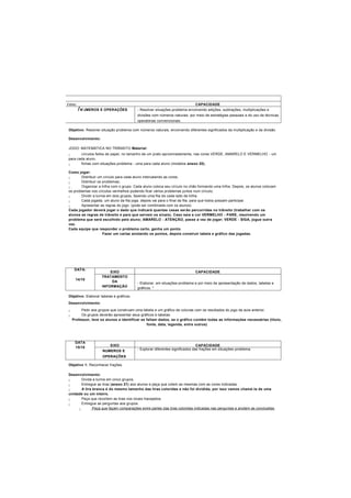 I eixo CAPACIDADE
I N'JMEROS E OPERAÇÕES - Resolver situações-problema envolvendo adições, subtrações, multiplicações e
divisões com números naturais, por meio de estratégias pessoais e do uso de técnicas
operatórias convencionais.
Objetivo: Resolver situação problema com números naturais, envolvendo diferentes significados da multiplicação e da divisão.
Desenvolvimento:
JOGO: MATEMÁTICA NO TRÂNSITO Material:
- círculos feitos de papel, no tamanho de um prato aproximadamente, nas cores VERDE, AMARELO E VERMELHO - um
para cada aluno.
- fichas com situações-problema - uma para cada aluno (modelos anexo 20).
Como jogar:
- Distribuir um círculo para cada aluno intercalando as cores;
- Distribuir os problemas;
- Organizar a trilha com o grupo. Cada aluno coloca seu círculo no chão formando uma trilha. Depois, os alunos colocam
os problemas nos círculos vermelhos podendo ficar vários problemas juntos num círculo;
- Dividir a turma em dois grupos, fazendo uma fila de cada lado da trilha.
- Cada jogada, um aluno da fila joga, depois vai para o final da fila, para que todos possam participar.
- Apresentar as regras do jogo. (pode ser combinada com os alunos)
Cada jogador deverá jogar o dado que indicará quantas casas serão percorridas no trânsito (trabalhar com os
alunos as regras de trânsito e para que servem os sinais). Caso saia a cor VERMELHO - PARE, resolvendo um
problema que será escolhido pelo aluno; AMARELO - ATENÇÃO, passe a vez de jogar; VERDE - SIGA, jogue outra
vez.
Cada equipe que responder o problema certo, ganha um ponto.
Fazer um cartaz anotando os pontos, depois construir tabela e gráfico das jogadas.
DATA:
14/10
EIXO CAPACIDADE
TRATAMENTO
DA
INFORMAÇÃO
- Elaborar, em situações-problema e por meio de apresentação de dados, tabelas e
gráficos. *
Objetivo: Elaborar tabelas e gráficos.
Desenvolvimento:
- Pedir aos grupos que construam uma tabela e um gráfico de colunas com os resultados do jogo da aula anterior.
- Os grupos deverão apresentar seus gráficos e tabelas.
Professor, leve os alunos a identificar se faltam dados, se o gráfico contém todas as informações necessárias (título,
fonte, data, legenda, entre outros)
DATA
15/10
EIXO CAPACIDADE
NUMEROS E
OPERAÇÕES
- Explorar diferentes significados das frações em situações-problema.
Objetivo 1: Reconhecer frações
Desenvolvimento:
- Divida a turma em cinco grupos.
- Entregue as tiras (anexo 21) aos alunos e peça que colem as mesmas com as cores indicadas.
- A tira branca é do mesmo tamanho das tiras coloridas e não foi dividida, por isso vamos chamá-la de uma
unidade ou um inteiro.
- Peça que recortem as tiras nos locais tracejados.
- Entregue as perguntas aos grupos.
- Peça que façam comparações entre partes das tiras coloridas indicadas nas perguntas e anotem as conclusões
 