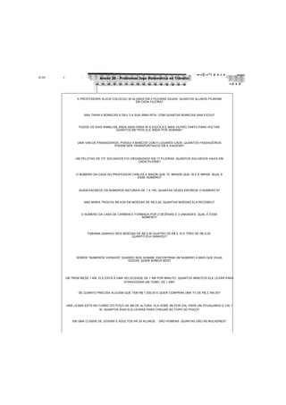 ÉjL.JÉlk «I. ^
-•-«É-«*! # • « •
Anexo 20 - Problemas Jogo Matemática no Trânsito
«# • #
A PROFESSORA ALÍCIA COLOCOU 36 ALUNOS EM 4 FILEIRAS IGUAIS. QUANTOS ALUNOS FICARAM
EM CADA FILEIRA?
ANA TINHA 6 BONECAS E DEU 3 A SUA IRMÃ RITA. COM QUANTAS BONECAS ANA FICOU?
TODOS OS DIAS ANNELISE ANDA 600m PARA IR À ESCOLA E MAIS OUTRO TANTO PARA VOLTAR.
QUANTOS METROS ELE ANDA POR SEMANA?
UMA VAN DE PASSAGEIROS, POSSUI 4 BANCOS COM 4 LUGARES CADA. QUANTOS PASSAGEIROS
PODEM SER TRANSPORTADOS EM 5 VIAGENS?
UM PELOTÃO DE 731 SOLDADOS FOI ORGANIZADO EM 17 FILEIRAS. QUANTOS SOLDADOS HAVIA EM
CADA FILEIRA?
O NÚMERO DA CASA DO PROFESSOR CARLOS É MAIOR QUE 15, MENOR QUE 18 E É IMPAR. QUAL É
ESSE NÚMERO?
QUEM ESCREVE OS NÚMEROS NATURAIS DE 1 A 100, QUANTAS VEZES ESCREVE O NÚMERO 9?
ANA MARIA TROCOU R$ 9,00 EM MOEDAS DE R$ 0,25. QUANTAS MOEDAS ELA RECEBEU?
O NÚMERO DA CASA DE CARMEM É FORMADA POR 2 DEZENAS E 3 UNIDADES. QUAL É ESSE
NÚMERO?
FABIANA GANHOU SEIS MOEDAS DE R$ 0,50 QUATRO DE R$ 0,10 E TRÊS DE R$ 0,05.
QUANTO ELA GANHOU?
SOMOS “NÚMEROS VIZINHOS” QUANDO NOS SOMAM, ENCONTRAM UM NÚMERO A MAIS QUE DUAS
DÚZIAS. QUEM SOMOS NOS?
UM TREM MEDE 1 KM. ELE ESTÁ A UMA VELOCIDADE DE 1 KM POR MINUTO. QUANTOS MINUTOS ELE LEVRÁ PARA
ATRAVESSAR UM TÚNEL DE 1 KM?
DE QUANTO PRECISA ALGUÉM QUE TEM R$ 1.020,00 E QUER COMPRAR UMA TV DE R$ 2.764,00?
UMA LESMA ESTÁ NO FUNDO DO POÇO DE 6M DE ALTURA. ELA SOBE 2M POR DIA, PARA UM POUQUINHO E CAI 1
M. QUANTOS DIAS ELA LEVARÁ PARA CHEGAR AO TOPO DO POÇO?
EM UMA CLASSE DE JOVENS E ADULTOS HÁ 30 ALUNOS. - SÃO HOMENS. QUANTAS SÃO AS MULHERES?
 
