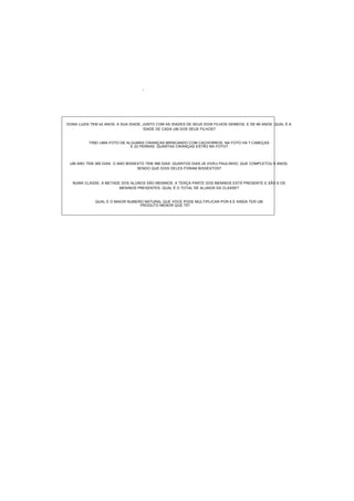 '
DONA LUZIA TEM 42 ANOS. A SUA IDADE, JUNTO COM AS IDADES DE SEUS DOIS FILHOS GEMEOS, E DE 66 ANOS. QUAL É A
IDADE DE CADA UM DOS SEUS FILHOS?
TIREI UMA FOTO DE ALGUMAS CRIANÇAS BRINCANDO COM CACHORROS. NA FOTO HÁ 7 CABEÇAS
E 22 PERNAS. QUANTAS CRIANÇAS ESTÃO NA FOTO?
UM ANO TEM 365 DIAS. O ANO BISSEXTO TEM 366 DIAS. QUANTOS DIAS JÁ VIVEU PAULINHO, QUE COMPLETOU 9 ANOS,
SENDO QUE DOIS DELES FORAM BISSEXTOS?
NUMA CLASSE, A METADE DOS ALUNOS SÃO MENINOS. A TERÇA PARTE DOS MENINOS ESTÁ PRESENTE E SÃO 6 OS
MENINOS PRESENTES. QUAL É O TOTAL DE ALUNOS DA CLASSE?
QUAL É O MAIOR NÚMERO NATURAL QUE VOCÊ PODE MULTIPLICAR POR 6 E AINDA TER UM
PRODUTO MENOR QUE 75?
 