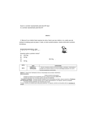 Qual é o corredor representado pela letra M? Qual
é o corredor representado pela letra N?
GRUPO 4
2. Marcos foi ao médico fazer exames de rotina. Assim que seu médico o viu, pediu que ele
subisse na balança para se pesar. A seta, na reta numérica abaixo, mostra onde está o ponteiro
da balança.
m m m m m m m m m . m m
— > -4- » - t— t — t— * — • — — » ♦ ♦ ■ » — 4—t— » » f— * “
t
Quantos quilos o ponteiro indica?
A) 63,5 Kg
B) 63 Kg
C) 64,5 Kg .
D) 64 Kg
DATA
09/10
EIXO CAPACIDADE
NUMEROS E
OPERAÇÕES
- Resolver situações-problema envolvendo adições, subtrações, multiplicações e
divisões com números naturais, por meio de estratégias pessoais e do uso de
técnicas operatórias convencionais.
Objetivo 1: Desenvolver habilidade de leitura e interpretação de enunciados matemáticos.
Desenvolvimento:
- Divida a turma em cinco grupos.*
- Entregue os quadros com os problemas (Um dia no parque) aos grupos (anexo 19).
- Explique aos alunos que há nesses quadros dois tipos de problemas:
. Problemas incompletos - os grupos deverão completar com as informações que faltam, antes de resolvê-los. Problemas
com informações inúteis - os grupos deverão riscar os dados desnecessários e, em seguida, resolver as situações.
- Os grupos deverão apresentar suas respostas para a turma.
Professor, escolha um problema para cada grupo apresentar. Em seguida, coordene as discussões sobre as estratégias de
solução. _____________________________________________________________________________________________
 