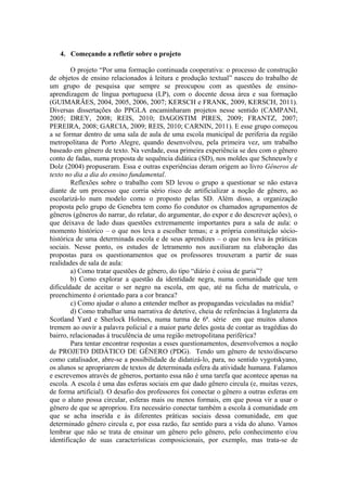 4. Começando a refletir sobre o projeto

        O projeto “Por uma formação continuada cooperativa: o processo de construção
de objetos de ensino relacionados à leitura e produção textual” nasceu do trabalho de
um grupo de pesquisa que sempre se preocupou com as questões de ensino-
aprendizagem de língua portuguesa (LP), com o docente dessa área e sua formação
(GUIMARÃES, 2004, 2005, 2006, 2007; KERSCH e FRANK, 2009, KERSCH, 2011).
Diversas dissertações do PPGLA encaminharam projetos nesse sentido (CAMPANI,
2005; DREY, 2008; REIS, 2010; DAGOSTIM PIRES, 2009; FRANTZ, 2007;
PEREIRA, 2008; GARCIA, 2009; REIS, 2010; CARNIN, 2011). E esse grupo começou
a se formar dentro de uma sala de aula de uma escola municipal de periferia da região
metropolitana de Porto Alegre, quando desenvolveu, pela primeira vez, um trabalho
baseado em gênero de texto. Na verdade, essa primeira experiência se deu com o gênero
conto de fadas, numa proposta de sequência didática (SD), nos moldes que Schneuwly e
Dolz (2004) propuseram. Essa e outras experiências deram origem ao livro Gêneros de
texto no dia a dia do ensino fundamental.
        Reflexões sobre o trabalho com SD levou o grupo a questionar se não estava
diante de um processo que corria sério risco de artificializar a noção de gênero, ao
escolarizá-lo num modelo como o proposto pelas SD. Além disso, a organização
proposta pelo grupo de Genebra tem como fio condutor os chamados agrupamentos de
gêneros (gêneros do narrar, do relatar, do argumentar, do expor e do descrever ações), o
que deixava de lado duas questões extremamente importantes para a sala de aula: o
momento histórico – o que nos leva a escolher temas; e a própria constituição sócio-
histórica de uma determinada escola e de seus aprendizes – o que nos leva às práticas
sociais. Nesse ponto, os estudos de letramento nos auxiliaram na elaboração das
propostas para os questionamentos que os professores trouxeram a partir de suas
realidades de sala de aula:
        a) Como tratar questões de gênero, do tipo “diário é coisa de guria”?
        b) Como explorar a questão da identidade negra, numa comunidade que tem
dificuldade de aceitar o ser negro na escola, em que, até na ficha de matrícula, o
preenchimento é orientado para a cor branca?
        c) Como ajudar o aluno a entender melhor as propagandas veiculadas na mídia?
        d) Como trabalhar uma narrativa de detetive, cheia de referências à Inglaterra da
Scotland Yard e Sherlock Holmes, numa turma de 6ª. série em que muitos alunos
tremem ao ouvir a palavra policial e a maior parte deles gosta de contar as tragédias do
bairro, relacionadas à truculência de uma região metropolitana periférica?
        Para tentar encontrar respostas a esses questionamentos, desenvolvemos a noção
de PROJETO DIDÁTICO DE GÊNERO (PDG). Tendo um gênero de texto/discurso
como catalisador, abre-se a possibilidade de didatizá-lo, para, no sentido vygotskyano,
os alunos se apropriarem de textos de determinada esfera da atividade humana. Falamos
e escrevemos através de gêneros, portanto essa não é uma tarefa que acontece apenas na
escola. A escola é uma das esferas sociais em que dado gênero circula (e, muitas vezes,
de forma artificial). O desafio dos professores foi conectar o gênero a outras esferas em
que o aluno possa circular, esferas mais ou menos formais, em que possa vir a usar o
gênero de que se apropriou. Era necessário conectar também a escola à comunidade em
que se acha inserida e às diferentes práticas sociais dessa comunidade, em que
determinado gênero circula e, por essa razão, faz sentido para a vida do aluno. Vamos
lembrar que não se trata de ensinar um gênero pelo gênero, pelo conhecimento e/ou
identificação de suas características composicionais, por exemplo, mas trata-se de
 