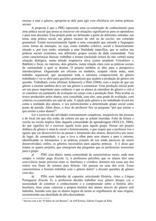 ensinar a usar o gênero, apropriar-se dele para agir com eficiência em outras práticas
sociais.
        A proposta é que o PDG represente uma co-construção de conhecimento para
uma prática social que possa se inscrever em situações significativas para os aprendizes
e para seus docentes. Esse projeto pode ser delineado a partir de diferentes entradas: um
tema, uma prática social, um gênero mesmo do oral ou do escrito, um conteúdo
gramatical. Estará necessariamente ligado a uma concepção que entende a linguagem
como forma de interação, ou seja, como trabalho coletivo, social e historicamente
situado e, por essa razão, orientado a uma finalidade específica, que se realiza nas
práticas sociais existentes, nos diferentes grupos sociais de dada comunidade. Terá
como características básicas: trabalhar a leitura (incluindo leitura do não verbal) numa
situação dialógica, numa atitude responsiva ativa (como propõem Voloshinov e
Bakhtin) e focar, no máximo, dois gêneros, numa relação clara com as práticas sociais
da comunidade a qual se destina. O projeto também se abre para a perspectiva
interdisciplinar. Organizado em oficinas ou módulos, ocupará várias aulas, num
trabalho sequencial, que incorporará toda a estrutura composicional do gênero
trabalhado e vai se abrir para questões gramaticais que ajudem a produção do gênero em
questão. Trabalhará, como afirmam Schneuwly e Dolz (2004), com a noção de que um
gênero a ensinar também deve ser um gênero a comunicar. Uma produção inicial pode
ser um passo importante para conhecer o que os alunos já entendem do gênero e virá a
se constituir em parâmetro de avaliação no cotejo com a produção final. Para avaliar os
textos produzidos pelos alunos, será concebida, com eles, uma grade de avaliação, com
critérios co-construídos em sala de aula. A opção pelo gênero a ser trabalhado levará em
conta a realidade dos alunos, o seu pertencimento a determinado grupo social como
ponto de partida. Além disso, o foco do professor fica na pergunta “por que ensino o
que ensino a estes alunos?”
        Ler e escrever são atividades extremamente complexas, inseparáveis das pessoas
e do local em que elas estão, da cultura em que se acham inseridas. Falar de leitura e
escrita na escola implica falar daquela comunidade de aprendizagem (WELLS, 2006),
do que significa ler e escrever aquele texto para aquele grupo. Pensar um projeto
didático de gênero é situá-lo social e historicamente, o que requer que o professor (ou o
agente que vai desenvolvê-lo) ao pensar o letramento dos alunos, desenvolva um senso
de lugar, de comunidade, o que o leva a olhar para seus alunos e para o entorno,
identificando os letramentos e as práticas comuns ali (ou ainda passíveis de serem
desenvolvidas), enfim, os gêneros necessários para aquelas práticas. E é disso que
tratam os quatro projetos, que emergiram das perguntas que os professores trouxeram
para o grupo.
        a)      PDG com diário: numa comunidade de características rurais, onde nem
sempre o celular pega (Escola 1), a professora percebeu que os alunos têm uma
convivência muito próxima entre si, familiares e vizinhos: dormem nas casas uns dos
outros nos finais de semana para brincar, vão passear na casa dos avós. Essas
características a fizeram trabalhar com o gênero diário6 e discutir questões de gênero
com eles.
        b)      PDG com ladainha de capoeira: articulando História, Artes e Língua
Portuguesa (Escola 3), a professora decidiu trabalhar esse gênero porque viu a
necessidade de construir o conhecimento e a compreensão sobre a história afro-
brasileira, bem como valorizar a própria história dos alunos através do gênero oral
ladainha, fazendo com que os alunos negros da turma se orgulhassem de suas origens,
reconstruindo sua identidade de afro-descendente.
6
    Iniciou com a de “O diário de um Banana”, de Jeff Kinney, Editora Vergara & Riba.
 