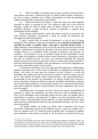 c)      PDG com fôlder: ao descobrir que os alunos assistiam muita televisão e
viam muitos comerciais, o professor (Escola 2) resolveu analisar alguns comerciais, o
que levou o grupo a trabalhar com o fôlder, relacionando-o ao tema da alimentação
saudável, desenvolvido em articulação com Ciências.
        d)      PDG com narrativa de detetive: o gosto dos alunos em contar tragédias
ocorridas no bairro, as ameaças de que “vais acabar no valão com a boca cheia de
formigas”, aliados ao medo de alguns alunos da polícia (Escola 4) fez com que a
professora decidisse, a partir da ficção, auxiliar os aprendizes a construir novo
entendimento da sua realidade.
        Esses projetos, desenvolvidos a partir das práticas comuns ou recorrentes que
cada professor identificou, favoreceram a oferta de eventos de letramento que
privilegiassem determinado gênero7.
        E qual a relação entre os estudos de letramento e a sala de aula de língua
portuguesa? Eles impactam a educação na medida em que o elemento estruturante do
currículo do ensino é a prática social e não mais o construto formal teórico. A
prática educativa, nessa perspectiva, está a serviço de um ensino que tem como ponto de
partida o conhecimento de mundo do educando e não uma lista de conteúdos a serem
vencidos (como se os conteúdos fossem inimigos do professor, que precisam ser
vencidos). A escola passa a ter de se reconhecer dentro de uma comunidade, em que
tem o papel de reconhecer a existência desses outros letramentos, e de preparar o aluno
para agir na sociedade em que vive, para, com autonomia, participar das inúmeras
práticas sociais de sua cultura as quais têm a leitura e a escrita como ponto de partida. É
tarefa da escola promover atividades várias que abarquem o universo de linguagens que
nos cercam, tanto dentro quanto fora da escola.
        O conceito de letramento visto como algo bem mais amplo que a alfabetização,
porque se preocupa com a forma como os indivíduos se apropriam da tecnologia da
leitura e da escrita, de como agem em contextos em que a leitura e a escrita são
requeridas, abre espaço para uma nova forma de conceber o ensino de língua, que tem
de ser visto também ele situado social e historicamente, e não descontextualizado e
desconectado do que acontece na comunidade. Ao oferecer eventos que envolvem a
escrita, inserindo os alunos nas práticas letradas da sociedade, identificando os gêneros
que circulam naquelas práticas, a escola estará levando-os a se comunicarem por escrito
numa gama variada de situações (e possivelmente com mais competência, pelo menos
esse é seu papel).
        Acreditamos que, no momento em que se oferece aos alunos a possibilidade de
organizar os saberes da comunidade, eles terão uma nova visão da realidade que os
cerca. Novas identidades serão construídas, porque um novo olhar será lançado sobre a
comunidade e o entorno, o que pode levar os alunos a ter outra consciência sobre si e
sobre os outros. Escrevendo para um fim específico, os alunos estarão motivados a fazer
aquilo que não é imediatamente aplicável, mas socialmente relevante e, por isso, vale a
pena ser aprendido.
        Um projeto didático de gêneros da forma como o pensamos com nossos
professores colaboradores promove um ambiente em que o aluno tem contato com o
texto em situações reais. Se é tarefa da escola contribuir para a formação de cidadãos
mais autônomos e mais críticos, isso pode se dar ao promover a leitura de textos que,


7
  As práticas são entendidas aqui como formas culturais de letramento (Barton e Hamilton, 1998) e são
mais abstratas e não observáveis; já os eventos são as atividades (observáveis) que emergem das práticas
e que têm a leitura e escrita como base; é nos eventos que as práticas são postas em ação. Essa noção de
evento dá destaque ao caráter situado do letramento, que sempre ocorre num contexto social.
 