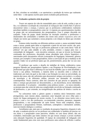 de fato, circulam na sociedade, e ao oportunizar a produção de textos que realmente
serão lidos – e não apenas escritos para serem avaliados pela professora.

   5. Fechando o primeiro ciclo do projeto

        Trazer um aspecto da vida da comunidade para a sala de aula, avaliar o que se
faz, e se submeter à avaliação da comunidade de indagação não é tarefa fácil. É preciso
desconstruir mitos e crenças, é preciso que os professores colaboradores realmente
percebam também os pesquisadores como tal. A resposta aos questionamentos trazidos
ao grupo não sai necessariamente dos pesquisadores. Essa é sempre discutida em
conjunto. Todos do grupo, desde bolsistas de iniciação científica a professores e
doutorandos são estimulados a também eles terem uma atitude responsiva ativa em
relação aos textos que sustentam a nossa proposta e em relação às ideias que circulam
no grupo.
        Estamos todos inseridos em diferentes práticas sociais e, numa sociedade letrada
como a nossa, grande parte delas se organizam a partir de um texto escrito, são, pois,
práticas de letramento. Para que os professores pudessem se dar conta dessa “rede de
práticas” em que cada cidadão se acha enredado, criamos o espaço para isso: a
comunidade de indagação – com encontros semanais, em que se investe na formação
continuada dos professores, discutindo temas abordados pela ciência linguística e
sancionados pelos documentos oficiais (concepções de linguagem, letramento, gêneros
textuais, por exemplo). Como pesquisadoras, temos a convicção de que a mudança se dá
quando é dada voz ao professor (para que ele, posteriormente, possa dar voz aos seus
alunos).
        O professor que aceita o desafio de trabalhar de forma colaborativa numa
pesquisa liderada por pesquisadores ligados a um Programa de Pós-Graduação é um
profissional que quer fazer a diferença no seu local de trabalho, que se sente desafiado a
inovar a sua prática. Entretanto, a maioria deles se encontra entre a cultura do
tradicional, por meio da qual se deu toda a sua formação (os anos na universidade, na
maioria dos casos, não são suficientes para desconstruir antigas convicções), e a cultura
da tecnologia e de diferentes mídias, presente nas demandas da sociedade
contemporânea. Nesse contexto, além dos conceitos de que precisa se apropriar, há
mitos e crenças que precisam ser desconstruídos, e, em decorrência, novas identidades
são construídas. E os projetos – entendidos como práticas sociais –, no nosso entender,
se prestam para dar conta de toda essa complexidade envolvida na formação continuada
de professores, e, por extensão, na ressignificação das práticas de leitura e escrita na
escola.
        Ao colocarmos tanto o gênero quanto a temática do(s) letramentos como
protagonistas, num mesmo plano, esperamos estar lançando um novo olhar para o
ensino de língua portuguesa em nossas escolas. E, ao alimentar nossa teoria com a
prática e com a voz dos professores, co-construindo conceitos, passamos, enquanto
pesquisadoras, a nos compreender de outra forma. Nessa rede complexa, alunos,
professores e pesquisadoras firmam, reafirmam, contrapõem e desmentem sentidos,
num movimento dialógico e contínuo.
        Acreditamos que, para que os resultados da pesquisa linguística cheguem à sala
de aula, a academia precisa ver no professor um colaborador (e também ele precisa ver
seu aluno e o pesquisador como parceiros, aliados; no caso desse último, não um
avaliador), interessados que todos estamos em que nossas crianças e jovens recebam
uma educação linguística de qualidade. O espaço da comunidade de indagação está
sendo fundamental para criar com esses professores uma cultura de reflexão e análise
 