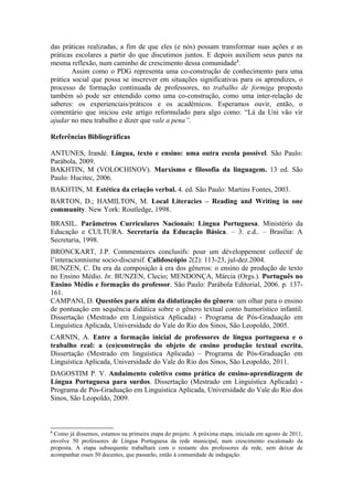das práticas realizadas, a fim de que eles (e nós) possam transformar suas ações e as
práticas escolares a partir do que discutimos juntos. E depois auxiliem seus pares na
mesma reflexão, num caminho de crescimento dessa comunidade8.
        Assim como o PDG representa uma co-construção de conhecimento para uma
prática social que possa se inscrever em situações significativas para os aprendizes, o
processo de formação continuada de professores, no trabalho de formiga proposto
também só pode ser entendido como uma co-construção, como uma inter-relação de
saberes: os experienciais/práticos e os acadêmicos. Esperamos ouvir, então, o
comentário que iniciou este artigo reformulado para algo como: “Lá da Uni vão vir
ajudar no meu trabalho e dizer que vale a pena”.

Referências Bibliográficas

ANTUNES, Irandé. Língua, texto e ensino: uma outra escola possível. São Paulo:
Parábola, 2009.
BAKHTIN, M (VOLOCHINOV). Marxismo e filosofia da linguagem. 13 ed. São
Paulo: Hucitec, 2006.
BAKHTIN, M. Estética da criação verbal. 4. ed. São Paulo: Martins Fontes, 2003.
BARTON, D.; HAMILTON, M. Local Literacies – Reading and Writing in one
community. New York: Routledge, 1998.
BRASIL. Parâmetros Curriculares Nacionais: Língua Portuguesa. Ministério da
Educação e CULTURA. Secretaria da Educação Básica. – 3. e.d.. – Brasília: A
Secretaria, 1998.
BRONCKART, J.P. Commentaires conclusifs: pour um développement collectif de
l’interacionnisme socio-discursif. Calidoscópio 2(2): 113-23, jul-dez.2004.
BUNZEN, C. Da era da composição à era dos gêneros: o ensino de produção de texto
no Ensino Médio. In: BUNZEN, Clecio; MENDONÇA, Márcia (Orgs.). Português no
Ensino Médio e formação do professor. São Paulo: Parábola Editorial, 2006. p. 137-
161.
CAMPANI, D. Questões para além da didatização do gênero: um olhar para o ensino
de pontuação em sequência didática sobre o gênero textual conto humorístico infantil.
Dissertação (Mestrado em Linguística Aplicada) - Programa de Pós-Graduação em
Linguística Aplicada, Universidade do Vale do Rio dos Sinos, São Leopoldo, 2005.
CARNIN, A. Entre a formação inicial de professores de língua portuguesa e o
trabalho real: a (co)construção do objeto de ensino produção textual escrita.
Dissertação (Mestrado em linguística Aplicada) – Programa de Pós-Graduação em
Linguística Aplicada, Universidade do Vale do Rio dos Sinos, São Leopoldo, 2011.
DAGOSTIM P. V. Andaimento coletivo como prática de ensino-aprendizagem de
Língua Portuguesa para surdos. Dissertação (Mestrado em Linguística Aplicada) -
Programa de Pós-Graduação em Linguística Aplicada, Universidade do Vale do Rio dos
Sinos, São Leopoldo, 2009.



8
 Como já dissemos, estamos na primeira etapa do projeto. A próxima etapa, iniciada em agosto de 2011,
envolve 50 professores de Língua Portuguesa da rede municipal, num crescimento escalonado da
proposta. A etapa subsequente trabalhará com o restante dos professores da rede, sem deixar de
acompanhar esses 50 docentes, que passarão, então à comunidade de indagação.
 