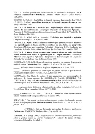 DOLZ, J. Los cinco grandes retos de la formación del profesorado de lenguas. . In: V
Simpósio Internacional de Estudos de Gêneros Textuais - SIGET, Caxias do SUL:
UCS, 2009.
DONATO, R. Collective Scaffolding in Second Language Learning. In: LANTOLF,
J.P; APPEL, G. (Org.) Vygotskian Approaches to Second Language Research. New
Jersey: Norwood, 1994.
DREY, R.F Eu nunca me vi assim de fora. Representações sobre o agir docente
através da autoconfrontação. Dissertação (Mestrado em Linguística Aplicada_ -
Programa de Pós-Graduação em Linguística Aplicada, Universidade do Valedo Rio dos
Sinos, São Leopoldo, 2008.
FRANCHI, C. Criatividade e gramática. Trabalhos em linguística aplicada.
Campinas: Unicamp/IEL. n. 9. p.5-45 , 1987.
FRANTZ, C. S.. Ação e reflexão docente: contribuições para os processos de ensino
e de aprendizagem da língua escrita no contexto de uma turma de progressão.
Dissertação (Mestrado em Linguística Aplicada) – Programa de Pós-Graduação em
Linguística Aplicada, Universidade do Vale do Rio dos Sinos, São Leopoldo, 2007.
GARCIA, R. S.. O que dizem pareceres descritivos de alunos de séries iniciais do
ensino fundamental sobre a aprendizagem da língua materna? Dissertação
(Mestrado em Linguística Aplicada) – Programna de Pós-Graduação em Linguística
Aplicada, Universidade do Vale do Rio dos Sinos, 2009.
GUIMARÃES, A. M. de M.. Desenvolvimento de narrativas e o processo de construção
social da escrita. Calidoscópio, São Leopoldo v.2, n.2,p. 67-74, dez. 2004.
______ . Reflexões sobre didatização de gênero. Signum,v.6, n.1, 71-88, 2005.
______. Construindo propostas de didatização de gênero: desafios e possibilidades.
Linguagem em (Dis)curso, Tubarão, v.6, n. 3, Set./Dez. 2006.
GUIMARÃES, Ana Maria de Mattos. O agir educacional nas representações de
professores de língua materna. In: GUIMARAES, A.M.M.; MACHADO, A.R;
COUTINHO, A.. (Org.). O interacionismo sociodiscursivo: questões epistemológicas
e metodológicas. 1 ed. Campinas: Mercado de Letras, 2007, v. 1, p. 201-219.

______. A interpretação de texto: o olhar científico e o olhar pedagógico. SENALE, 6,
2010, Pelotas. Mesa redonda... Pelotas: UCPEL, 2010.

______. CAMPANI-CASTILHOS, D.; DREY, R. Gêneros de texto no dia-a-dia do
Ensino Fundamental. Campinas: Mercado de Letras, 2008.

KERSCH, D. F. Eles sempre vão lembrar disso: quando a cultura do aluno vira assunto
da aula de língua portuguesa. Revista Desenredo, Passo Fundo, v. 7 - n. 1 - p. 32-51 -
jan./jun. 2011

___________. FRANK, I. Aula de Português: percepções de alunos e professores.
Calidoscópio (UNISINOS), São Leopoldo, v. 7, p. 46-58, 2009.

KLEIMAN, A. B. (org.). (2008) Os significados do letramento: uma nova perspectiva
sobre a prática social da escrita. Campinas/SP: Mercado de Letras. (Coleção
Letramento, Educação e Sociedade).
 