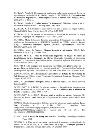 KLEIMAN, Angela B. O processo de aculturação pela escrita: ensino da forma ou
aprendizagem da função? In: KLEIMAN, Angela B.; SIGNORINI, I. (Orgs.) O ensino
e a formação do professor. Alfabetização de jovens e adultos. Porto Alegre: Artmed,
2000. 248 p. p. 223-243.
KLEIMAN, Angela B. Preciso “ensinar” o letramento? Não basta ensinar a ler e
escrever? Campinas: Cefiel - Unicamp; MEC, 2005. 60 p.
KLEIMAN, A. B. Letramento e suas implicações para o ensino de língua materna.
Signo (UNISC). Santa Cruz do Sul, v. 32 n 53, p. 1-25, 2007.
KLEIMAN, A. B.. Os estudos de letramento e a formação do professor de língua
materna. Linguagem em (Dis)curso, v. 8, p. 519-541, 2008.
OLIVEIRA, Maria do Socorro. Projetos: uma prática de letramento no cotidiano do
professor de língua materna. In: KLEIMAN, Angela B.; OLIVEIRA, Maria do Socorro
(Org.). Letramento múltiplos: agentes, práticas, representações. Natal/RN:
EDUFRN, 2008. p. 93-118.
OLIVEIRA, Maria do Socorro. Gêneros textuais e letramento. RBLA, Belo
Horizonte, v. 10, n. 2, p. 325-345, 2010.
PEREIRA, M. C. P.. Testes de proficiência linguística em língua de sinais: as
possibilidades para os intérpretes de Libras. Dissertação (Mestrado em Linguística
Aplicada) – Programa de Pós-Graduação em Linguística Aplicada, Universidade do
Vale do Rio dos Sinos, 2008.
REIS, T.H. A rádio papagaio está no ar: uma experiência com gêneros orais na
escola. . Dissertação (Mestrado em Linguística Aplicada) - Programa de Pós-Graduação
em Linguística Aplicada, Universidade do Vale do Rio dos Sinos, São Leopoldo, 2010.
RIO GRANDE DO SUL. Referenciais Curriculares do Estado do Rio Grande do
Sul: Linguagens, Códigos e suas Tecnologias/Secretaria de Estado da Educação. Porto
Alegre: SE/DP, 2009.
ROJO, R. Letramentos múltiplos, escola e inclusão social. São Paulo: Parábola
Editorial, 2009.
SCHNEUWLY, B.; J, DOLZ. Os gêneros escolares – das práticas de linguagem aos
objetos de ensino. In: SCHNEUWLY, B.; J. DOLZ. Gêneros Orais e Escritos na
Escola. Mercado de Letras, 2004. p. 71-94.
SCHNEUWLY, B.; J, DOLZ . Gêneros orais e escritos na escola. Campinas, SP:
Mercado de Letras, 2004. Tradução e Organização de Roxane Rojo e Glaís Sales
Cordeiro.
SOARES, Magda. Novas práticas de leitura e escrita: letramento na cibercultura. Educ.
Soc.,    Campinas,     v. 23,      n. 81, Dec.       2002 .         Available from
<http://www.scielo.br/scielo.php?script=sci_arttext&pid=S0101-
73302002008100008&lng=en&nrm=iso>. acesso em 30 Jun 2011. doi:
10.1590/S0101-73302002008100008.

STREET, Brian. Literacy in theory and practice. Cambridge: Cambridge University
        Press, 1984.
TINOCO, G. A. Usos sociais da escrita + projetos de letramento = ressignificação do
ensino. In: GONÇALVES, A. V.; BAZARIM, M. (Orgs.). Interação, gêneros e
letramento: a (re)escrita em foco. São Carlos, SP: Claraluz, 2009.
 