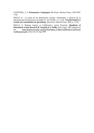 VYGOTSKY, L. S. Pensamento e Linguagem. São Paulo: Martins Fontes, 1939/1989.
135p.
WELLS, G . La unión de las dimensiones sociales, intelectuales y afectivas de la
educación para transformar la sociedad. In: ALCALDE, A. I. et all. Transformando La
escuela: las comunidades de aprendizaje. Barcelona: Editorial Grao, 2006, p. 19-28.
WELLS, G. Dialogic Inquiry as Collaborative Action Research. Handbook of
Educational Action Research B. Somekh & S. Noffke (Eds.) Sage, 2007 Disponível
em        http://people.ucsc.edu/~gwells/Files/Papers_Folder/Collaborative%20Action
%20Research.pdf, acesso em 22.Ago.2009
 