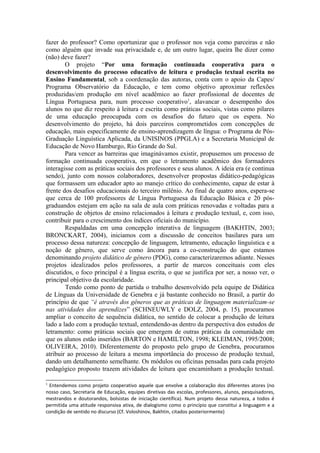 fazer do professor? Como oportunizar que o professor nos veja como parceiras e não
como alguém que invade sua privacidade e, de um outro lugar, queira lhe dizer como
(não) deve fazer?
        O projeto “Por uma formação continuada cooperativa para o
desenvolvimento do processo educativo de leitura e produção textual escrita no
Ensino Fundamental, sob a coordenação das autoras, conta com o apoio da Capes/
Programa Observatório da Educação, e tem como objetivo aproximar reflexões
produzidas/em produção em nível acadêmico ao fazer profissional de docentes de
Língua Portuguesa para, num processo cooperativo1, alavancar o desempenho dos
alunos no que diz respeito à leitura e escrita como práticas sociais, vistas como pilares
de uma educação preocupada com os desafios do futuro que os espera. No
desenvolvimento do projeto, há dois parceiros comprometidos com concepções de
educação, mais especificamente de ensino-aprendizagem de língua: o Programa de Pós-
Graduação Linguística Aplicada, da UNISINOS (PPGLA) e a Secretaria Municipal de
Educação de Novo Hamburgo, Rio Grande do Sul.
        Para vencer as barreiras que imaginávamos existir, propusemos um processo de
formação continuada cooperativa, em que o letramento acadêmico dos formadores
interagisse com as práticas sociais dos professores e seus alunos. A ideia era (e continua
sendo), junto com nossos colaboradores, desenvolver propostas didático-pedagógicas
que formassem um educador apto ao manejo crítico do conhecimento, capaz de estar à
frente dos desafios educacionais do terceiro milênio. Ao final de quatro anos, espera-se
que cerca de 100 professores de Língua Portuguesa da Educação Básica e 20 pós-
graduandos estejam em ação na sala de aula com práticas renovadas e voltadas para a
construção de objetos de ensino relacionados à leitura e produção textual, e, com isso,
contribuir para o crescimento dos índices oficiais do município.
        Respaldadas em uma concepção interativa de linguagem (BAKHTIN, 2003;
BRONCKART, 2004), iniciamos com a discussão de conceitos basilares para um
processo dessa natureza: concepção de linguagem, letramento, educação linguística e a
noção de gênero, que serve como âncora para a co-construção do que estamos
denominando projeto didático de gênero (PDG), como caracterizaremos adiante. Nesses
projetos idealizados pelos professores, a partir de marcos conceituais com eles
discutidos, o foco principal é a língua escrita, o que se justifica por ser, a nosso ver, o
principal objetivo da escolaridade.
        Tendo como ponto de partida o trabalho desenvolvido pela equipe de Didática
de Línguas da Universidade de Genebra e já bastante conhecido no Brasil, a partir do
princípio de que “é através dos gêneros que as práticas de linguagem materializam-se
nas atividades dos aprendizes” (SCHNEUWLY e DOLZ, 2004, p. 15), procuramos
ampliar o conceito de sequência didática, no sentido de colocar a produção de leitura
lado a lado com a produção textual, entendendo-as dentro da perspectiva dos estudos de
letramento: como práticas sociais que emergem de outras práticas da comunidade em
que os alunos estão inseridos (BARTON e HAMILTON, 1998; KLEIMAN, 1995/2008;
OLIVEIRA, 2010). Diferentemente do proposto pelo grupo de Genebra, procuramos
atribuir ao processo de leitura a mesma importância do processo de produção textual,
dando um detalhamento semelhante. Os módulos ou oficinas pensadas para cada projeto
pedagógico proposto trazem atividades de leitura que encaminham a produção textual.

1
 Entendemos como projeto cooperativo aquele que envolve a colaboração dos diferentes atores (no
nosso caso, Secretaria de Educação, equipes diretivas das escolas, professores, alunos, pesquisadores,
mestrandos e doutorandos, bolsistas de iniciação científica). Num projeto dessa natureza, a todos é
permitida uma atitude responsiva ativa, de dialogismo como o princípio que constitui a linguagem e a
condição de sentido no discurso (Cf. Voloshinov, Bakhtin, citados posteriormente)
 