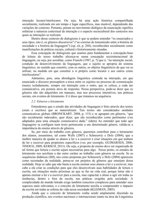 interação locutor/interlocutor. Ou seja, há uma ação histórica compartilhada
socialmente, realizada em um tempo e lugar específicos, mas mutável, dependendo das
variações do contexto. Portanto, pensar no movimento dialógico da enunciação significa
enfatizar a natureza contextual da interação e o aspecto sociocultural dos contextos nos
quais as interações se realizam.
         Dentro desse contexto de dialogismo é que se podem entender “os enunciados e
seus tipos, isto é, os gêneros discursivos” (“as correias de transmissão entre a história da
sociedade e a história da linguagem”) (op. cit, p. 268), reconhecidos socialmente como
manifestações de práticas sociais, cultural e historicamente situadas.
         Essa concepção de dialogismo que usamos para fundamentar a concepção-base
de leitura do nosso trabalho alicerça-se numa concepção sociointeracional de
linguagem, ou seja, por acreditar, como Franchi (1987, p. 7) que é, “na interação social,
condição de desenvolvimento da linguagem, que o sujeito se apropria do sistema
linguístico, no sentido que constrói, com os outros, os objetos linguísticos de que vai se
utilizar, na medida em que constitui a si próprio como locutor e aos outros como
interlocutores”.
         Adotamos, pois, uma abordagem linguística centrada na interação, em que
enunciado e discurso pressupõem a troca entre os sujeitos no processo de comunicação
(nunca isoladamente, sempre em interação com o outro, que se coloca, a cada ato
comunicativo, em postura ativa de resposta). Nessa perspectiva, pode-se dizer que os
gêneros não são adquiridos em manuais, mas nos processos interativos, nas práticas
sociais, em eventos de letramento. E é disso que tratamos na sequência.
       2.2 Gêneros e letramento
        Entendemos que o estudo das atividades de linguagem é feito através dos textos
(orais e escritos) que as materializam. Tais textos são considerados unidades
comunicativas globais (BRONCKART, 2004, p. 115) e se agrupam em gêneros, “que
são socialmente indexados, quer dizer, que são reconhecidos como pertinentes e/ou
adaptados para uma situação comunicativa dada.” (idem) Ao entender que todo agir
linguageiro se configura num texto pertencente a um determinado gênero, valida-se a
importância do ensino através de gêneros.
        Se, por meio do trabalho com gêneros, queremos contribuir para o letramento
dos alunos, assumimos, tal como Wells (2007) e Schneuwly e Dolz (2004), que a
melhor maneira de ajudar os alunos a ler e a escrever é criar situações em que tenham
de ler e escrever para propósitos específicos (ver, por exemplo, GUIMARÃES, 2006;
TINOCO, 2009; KERSCH, 2011). Ou seja, a proposta de ensino deve ser organizada de
tal forma que leitura e escrita sejam necessárias para algo. Nesse ponto, os estudos de
letramento nos auxiliam a dar outro caráter ao trabalho com gêneros na escola. Se as
sequências didáticas (SD), tais como propostas por Schneuwly e Dolz (2004) aparecem
como recortadas da realidade, pensa-se em projetos de gêneros que emerjam dessa
realidade. Hoje se sabe que não basta à escola ensinar seus alunos a ler e a escrever, mas
cabe a ela criar as condições para que eles desenvolvam suas habilidades de leitura e
escrita, em situações muito próximas ao que se faz na vida real, porque letrar não é
apenas ensinar a ler e a escrever para a escola, mas capacitar o aluno a agir em todas as
instâncias, dentro e fora da escola, nas práticas exigidas pela sociedade. A
complexidade do mundo letrado exige também conceitos complexos para entender seus
aspectos mais relevantes, e o conceito de letramento auxilia a compreender o impacto
da escrita em todas as esferas da vida nessa sociedade (KLEIMAN, 2005).
        Ainda que o conceito de letramento venha sendo amplamente discutido na
produção científica, nos eventos nacionais e internacionais (tanto na área da Linguística
 