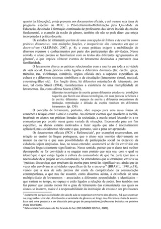 quanto da Educação), esteja presente nos documentos oficiais, e até mesmo seja tema de
programa especial do MEC, o Pró-Letramento-Mobilização pela Qualidade da
Educação, destinado à formação continuada de professores das séries iniciais do ensino
fundamental, a exemplo da noção de gênero, também ele não se pode dizer que esteja
incorporado à prática docente.
        Os estudos de letramento partem de uma concepção de leitura e de escrita como
práticas discursivas, com múltiplas funções, e inseparáveis dos contextos em que se
desenvolvem (KLEIMAN, 2007, p. 4), e essas práticas exigem a mobilização de
diversos recursos e conhecimentos por parte dos participantes das atividades. Nesse
sentido, o aluno precisa se familiarizar com os textos dos diferentes agrupamentos de
gêneros3, o que implica oferecer eventos de letramento destinados a promover essa
familiaridade.
        O letramento abarca as práticas relacionadas com a escrita em toda a atividade
da vida social. Essas práticas estão ligadas a diferentes domínios (lar, escola, igreja,
trabalho, rua, vizinhança, comércio, órgãos oficiais etc), a aspectos específicos da
cultura e a diferentes sistemas simbólicos e de circulação (letramento virtual, musical,
cinematográfico etc). Em função disso, há diferentes orientações de letramento, por
isso, tal como Street (1984), reconhecemos a existência de uma multiplicidade de
letramentos. Ou, como afirma Soares (2002),
                         diferentes tecnologias de escrita geram diferentes estados ou condições
                         naqueles que fazem uso dessas tecnologias, em suas práticas de leitura e
                         de escrita: diferentes espaços de escrita e diferentes mecanismos de
                         produção, reprodução e difusão da escrita resultam em diferentes
                         letramentos. (p. 156)
        O conceito de letramento, portanto, abre espaço para uma nova forma de
conceber a relação entre o oral e o escrito. Ao oferecer eventos que envolvem a escrita,
inserindo os alunos nas práticas letradas da sociedade, a escola estará levando-os a se
comunicarem por escrito numa gama variada de situações. Escrevendo para um fim
específico, os alunos estarão motivados a fazer aquilo que não é imediatamente
aplicável, mas socialmente relevante e que, portanto, vale a pena ser aprendido.
        Os documentos oficiais (PCN e Referenciais4, por exemplo) recomendam, em
relação ao ensino de língua portuguesa, que o aluno seja inserido efetivamente no
mundo da escrita e que suas possibilidades de participação social no exercício da
cidadania sejam ampliadas. Isso, no nosso entender, acontecerá se ele for envolvido em
situações linguisticamente significativas. Nesse sentido, parece que o aluno terá melhor
desempenho se for convidado a se engajar num projeto que seja seu, com o qual se
identifique e que esteja ligado à cultura da comunidade de que faz parte (por isso a
necessidade de o projeto ser co-construído). Se entendemos que o letramento envolve as
“práticas discursivas que precisam da escrita para torná-las significativas, ainda que às
vezes não envolvam as atividades específicas de ler e escrever” (BRASIL, 1998, p.19),
vemos que a sala de aula precisa dar conta da complexidade da comunicação
contemporânea, o que nos faz assumir, como dissemos acima, a existência de uma
multiplicidade de letramentos – associados a diferentes pessoalidades e identidades –
que variam no tempo, no espaço e estão ligados a relações de poder. Isso também nos
faz pensar que quanto menor for o grau de letramento das comunidades nas quais os
alunos se inserem, maior é a responsabilidade da instituição de ensino e dos professores
3
  Justamente porque as atividades de sala de aula se organizam em torno dos gêneros, há que se pensar
na progressão curricular, distribuindo a variedade de gêneros ao longo dos diferentes níveis de ensino.
Essa será uma proposta a ser discutida pelo grupo de pesquisadores/professores bolsistas na próxima
etapa do projeto.
4
  Referenciais Curriculares do Rio Grande do Sul. (RIO GRANDE DO SUL, 2009).
 