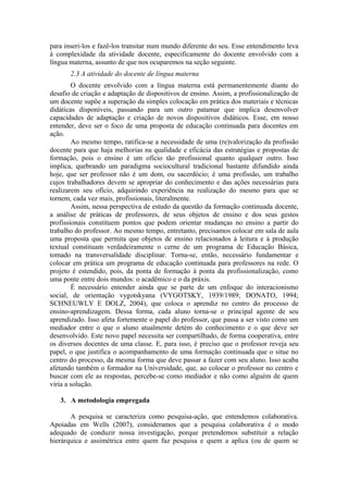 para inseri-los e fazê-los transitar num mundo diferente do seu. Esse entendimento leva
à complexidade da atividade docente, especificamente do docente envolvido com a
língua materna, assunto de que nos ocuparemos na seção seguinte.
       2.3 A atividade do docente de língua materna
        O docente envolvido com a língua materna está permanentemente diante do
desafio de criação e adaptação de dispositivos de ensino. Assim, a profissionalização de
um docente supõe a superação da simples colocação em prática dos materiais e técnicas
didáticas disponíveis, passando para um outro patamar que implica desenvolver
capacidades de adaptação e criação de novos dispositivos didáticos. Esse, em nosso
entender, deve ser o foco de uma proposta de educação continuada para docentes em
ação.
        Ao mesmo tempo, ratifica-se a necessidade de uma (re)valorização da profissão
docente para que haja melhorias na qualidade e eficácia das estratégias e propostas de
formação, pois o ensino é um ofício tão profissional quanto qualquer outro. Isso
implica, quebrando um paradigma sociocultural tradicional bastante difundido ainda
hoje, que ser professor não é um dom, ou sacerdócio; é uma profissão, um trabalho
cujos trabalhadores devem se apropriar do conhecimento e das ações necessárias para
realizarem seu ofício, adquirindo experiência na realização do mesmo para que se
tornem, cada vez mais, profissionais, literalmente.
        Assim, nessa perspectiva de estudo da questão da formação continuada docente,
a análise de práticas de professores, de seus objetos de ensino e dos seus gestos
profissionais constituem pontos que podem orientar mudanças no ensino a partir do
trabalho do professor. Ao mesmo tempo, entretanto, precisamos colocar em sala de aula
uma proposta que permita que objetos de ensino relacionados à leitura e à produção
textual constituam verdadeiramente o cerne de um programa de Educação Básica,
tomado na transversalidade disciplinar. Torna-se, então, necessário fundamentar e
colocar em prática um programa de educação continuada para professores na rede. O
projeto é estendido, pois, da ponta de formação à ponta da profissionalização, como
uma ponte entre dois mundos: o acadêmico e o da práxis.
        É necessário entender ainda que se parte de um enfoque do interacionismo
social, de orientação vygotskyana (VYGOTSKY, 1939/1989; DONATO, 1994;
SCHNEUWLY E DOLZ, 2004), que coloca o aprendiz no centro do processo de
ensino-aprendizagem. Dessa forma, cada aluno torna-se o principal agente de seu
aprendizado. Isso afeta fortemente o papel do professor, que passa a ser visto como um
mediador entre o que o aluno atualmente detém do conhecimento e o que deve ser
desenvolvido. Este novo papel necessita ser compartilhado, de forma cooperativa, entre
os diversos docentes de uma classe. E, para isso, é preciso que o professor reveja seu
papel, o que justifica o acompanhamento de uma formação continuada que o situe no
centro do processo, da mesma forma que deve passar a fazer com seu aluno. Isso acaba
afetando também o formador na Universidade, que, ao colocar o professor no centro e
buscar com ele as respostas, percebe-se como mediador e não como alguém de quem
viria a solução.

   3. A metodologia empregada

       A pesquisa se caracteriza como pesquisa-ação, que entendemos colaborativa.
Apoiadas em Wells (2007), consideramos que a pesquisa colaborativa é o modo
adequado de conduzir nossa investigação, porque pretendemos substituir a relação
hierárquica e assimétrica entre quem faz pesquisa e quem a aplica (ou de quem se
 