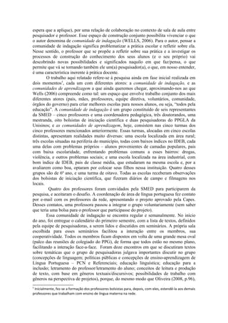 espera que a aplique), por uma relação de colaboração no contexto de sala de aula entre
pesquisador e professor. Esse espaço de construção conjunto possibilita vivenciar o que
o autor denomina de comunidade de indagação (WELLS, 2006). Para o autor, pensar a
comunidade de indagação significa problematizar a prática escolar e refletir sobre ela.
Nesse sentido, o professor que se propõe a refletir sobre sua prática e a investigar os
processos de construção do conhecimento dos seus alunos (e o seu próprio) vai
descobrindo novas possibilidades e significados naquilo em que faz/pensa, o que
permite que vá se tornando também ele um(a) pesquisador(a), o que, em nosso entender,
é uma característica inerente à prática docente.
        O trabalho aqui relatado refere-se à pesquisa ainda em fase inicial realizada em
dois momentos5, cada um com diferentes atores: a comunidade de indagação, e as
comunidades de aprendizagem a que ainda queremos chegar, aproximando-nos ao que
Wells (2006) compreende como tal: um espaço que envolve trabalho conjunto dos mais
diferentes atores (pais, mães, professores, equipe diretiva, voluntários, comunidade,
órgãos do governo) para criar melhores escolas para nossos alunos, ou seja, “todos pela
educação”. A comunidade de indagação é um grupo constituído de seis representantes
da SMED – cinco professores e uma coordenadora pedagógica, três doutorandos, uma
mestranda, oito bolsistas de iniciação científica e duas pesquisadoras do PPGLA da
Unisinos; e as comunidades de aprendizagem, hoje, consistem nas cinco turmas dos
cinco professores mencionados anteriormente. Essas turmas, alocadas em cinco escolas
distintas, apresentam realidades muito diversas: uma escola localizada em área rural;
três escolas situadas na periferia do município, todas com baixos índices no IDEB, cada
uma delas com problemas próprios – alunos provenientes de camadas populares, pais
com baixa escolaridade, enfrentando problemas comuns a esses bairros: drogas,
violência, e outros problemas sociais; e uma escola localizada na área industrial, com
bom índice de IDEB, pais de classe média, que estudaram na mesma escola e, por a
avaliarem como boa, optaram por colocar seus filhos nessa instituição. Quatro desses
grupos são de 6ª ano, e uma turma de oitavo. Todas as escolas receberam observações
dos bolsistas de iniciação científica, que fizeram diários de campo e filmagens nos
locais.
         Quatro dos professores foram convidados pela SMED para participarem da
pesquisa, e aceitaram o desafio. A coordenação de área de língua portuguesa fez contato
por e-mail com os professores da rede, apresentando o projeto aprovado pela Capes.
Desses contatos, uma professora passou a integrar o grupo voluntariamente (sem saber
que teria uma bolsa para o professor que participasse do projeto).
        Essa comunidade de indagação se encontra regular e semanalmente. No início
do ano, foi entregue o calendário do primeiro semestre, com a lista de textos, definidos
pela equipe de pesquisadoras, a serem lidos e discutidos em seminários. A própria sala
escolhida para esses seminários facilitou a interação entre os membros, sua
cooperatividade. Todos os membros ficam dispostos em volta de uma grande mesa oval
(palco das reuniões de colegiado do PPG), de forma que todos estão no mesmo plano,
facilitando a interação face-a-face. Foram doze encontros em que se discutiram textos
sobre temáticas que o grupo de pesquisadoras julgava importantes discutir no grupo
(concepções de linguagem; políticas públicas e concepções de ensino-aprendizagem de
Língua Portuguesa – PCN e Referenciais; educação linguística; educação para a
inclusão; letramento do professor/letramento do aluno; conceitos de leitura e produção
de texto, com base em gêneros textuais/discursivos; possibilidades de trabalho com
gêneros na perspectiva de projetos), porque, do mesmo modo que Oliveira (2008, p.96),
5
 Inicialmente, fez-se a formação dos professores bolsistas para, depois, com eles, estendê-la aos demais
professores que trabalham com ensino de língua materna na rede.
 