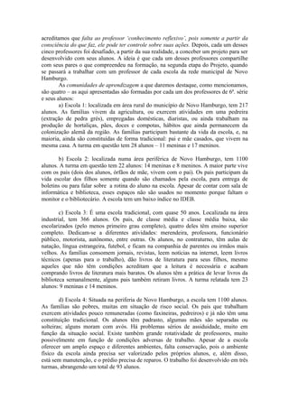 acreditamos que falta ao professor ‘conhecimento reflexivo’, pois somente a partir da
consciência do que faz, ele pode ter controle sobre suas ações. Depois, cada um desses
cinco professores foi desafiado, a partir da sua realidade, a conceber um projeto para ser
desenvolvido com seus alunos. A ideia é que cada um desses professores compartilhe
com seus pares o que compreendeu na formação, na segunda etapa do Projeto, quando
se passará a trabalhar com um professor de cada escola da rede municipal de Novo
Hamburgo.
        As comunidades de aprendizagem a que daremos destaque, como mencionamos,
são quatro – as aqui apresentadas são formadas por cada um dos professores de 6ª. série
e seus alunos:
        a) Escola 1: localizada em área rural do município de Novo Hamburgo, tem 217
alunos. As famílias vivem da agricultura, ou exercem atividades em uma pedreira
(extração de pedra grés), empregadas domésticas, diaristas, ou ainda trabalham na
produção de hortaliças, pães, doces e compotas, hábitos que ainda permanecem da
colonização alemã da região. As famílias participam bastante da vida da escola, e, na
maioria, ainda são constituídas de forma tradicional: pai e mãe casados, que vivem na
mesma casa. A turma em questão tem 28 alunos – 11 meninas e 17 meninos.

       b) Escola 2: localizada numa área periférica de Novo Hamburgo, tem 1100
alunos. A turma em questão tem 22 alunos: 14 meninas e 8 meninos. A maior parte vive
com os pais (dois dos alunos, órfãos de mãe, vivem com o pai). Os pais participam da
vida escolar dos filhos somente quando são chamados pela escola, para entrega de
boletins ou para falar sobre a rotina do aluno na escola. Apesar de contar com sala de
informática e biblioteca, esses espaços não são usados no momento porque faltam o
monitor e o bibliotecário. A escola tem um baixo índice no IDEB.

        c) Escola 3: É uma escola tradicional, com quase 50 anos. Localizada na área
industrial, tem 366 alunos. Os pais, de classe média e classe média baixa, são
escolarizados (pelo menos primeiro grau completo), quatro deles têm ensino superior
completo. Dedicam-se a diferentes atividades: merendeira, professora, funcionário
público, motorista, autônomo, entre outras. Os alunos, no contraturno, têm aulas de
natação, língua estrangeira, futebol, e ficam na companhia de parentes ou irmãos mais
velhos. As famílias consomem jornais, revistas, leem notícias na internet, leem livros
técnicos (apenas para o trabalho), dão livros de literatura para seus filhos, mesmo
aqueles que não têm condições acreditam que a leitura é necessária e acabam
comprando livros de literatura mais baratos. Os alunos têm a prática de levar livros da
biblioteca semanalmente, alguns pais também retiram livros. A turma relatada tem 23
alunos: 9 meninas e 14 meninos.

        d) Escola 4: Situada na periferia de Novo Hamburgo, a escola tem 1100 alunos.
As famílias são pobres, muitas em situação de risco social. Os pais que trabalham
exercem atividades pouco remuneradas (como faxineiras, pedreiros) e já não têm uma
constituição tradicional. Os alunos têm padrasto, algumas mães são separadas ou
solteiras; alguns moram com avós. Há problemas sérios de assiduidade, muito em
função da situação social. Existe também grande rotatividade de professores, muito
possivelmente em função de condições adversas de trabalho. Apesar de a escola
oferecer um amplo espaço e diferentes ambientes, falta conservação, pois o ambiente
físico da escola ainda precisa ser valorizado pelos próprios alunos, e, além disso,
está sem manutenção, e o prédio precisa de reparos. O trabalho foi desenvolvido em três
turmas, abrangendo um total de 93 alunos.
 