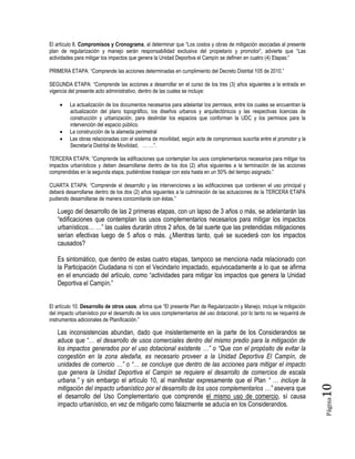 Página10
El artículo 8. Compromisos y Cronograma, al determinar que “Los costos y obras de mitigación asociadas al presente
plan de regularización y manejo serán responsabilidad exclusiva del propietario y promotor”, advierte que “Las
actividades para mitigar los impactos que genera la Unidad Deportiva el Campín se definen en cuatro (4) Etapas:”
PRIMERA ETAPA: “Comprende las acciones determinadas en cumplimiento del Decreto Distrital 105 de 2010.”
SEGUNDA ETAPA: “Comprende las acciones a desarrollar en el curso de los tres (3) años siguientes a la entrada en
vigencia del presente acto administrativo, dentro de las cuales se incluye:
 La actualización de los documentos necesarios para adelantar los permisos, entre los cuales se encuentran la
actualización del plano topográfico, los diseños urbanos y arquitectónicos y las respectivas licencias de
construcción y urbanización, para deslindar los espacios que conforman la UDC y los permisos para la
intervención del espacio público.
 La construcción de la alameda perimetral
 Las obras relacionadas con el sistema de movilidad, según acta de compromisos suscrita entre el promotor y la
Secretaría Distrital de Movilidad, … …”.
TERCERA ETAPA: “Comprende las edificaciones que contemplan los usos complementarios necesarios para mitigar los
impactos urbanísticos y deben desarrollarse dentro de los dos (2) años siguientes a la terminación de las acciones
comprendidas en la segunda etapa, pudiéndose traslapar con esta hasta en un 50% del tiempo asignado.”
CUARTA ETAPA: “Comprende el desarrollo y las intervenciones a las edificaciones que contienen el uso principal y
deberá desarrollarse dentro de los dos (2) años siguientes a la culminación de las actuaciones de la TERCERA ETAPA
pudiendo desarrollarse de manera concomitante con éstas.”
Luego del desarrollo de las 2 primeras etapas, con un lapso de 3 años o más, se adelantarán las
“edificaciones que contemplan los usos complementarios necesarios para mitigar los impactos
urbanísticos… …” las cuales durarán otros 2 años, de tal suerte que las pretendidas mitigaciones
serían efectivas luego de 5 años o más. ¿Mientras tanto, qué se sucederá con los impactos
causados?
Es sintomático, que dentro de estas cuatro etapas, tampoco se menciona nada relacionado con
la Participación Ciudadana ni con el Vecindario impactado, equivocadamente a lo que se afirma
en el enunciado del artículo, como “actividades para mitigar los impactos que genera la Unidad
Deportiva el Campín.”
El artículo 10. Desarrollo de otros usos, afirma que “El presente Plan de Regularización y Manejo, incluye la mitigación
del impacto urbanístico por el desarrollo de los usos complementarios del uso dotacional, por lo tanto no se requerirá de
instrumentos adicionales de Planificación.”
Las inconsistencias abundan, dado que insistentemente en la parte de los Considerandos se
aduce que “… el desarrollo de usos comerciales dentro del mismo predio para la mitigación de
los impactos generados por el uso dotacional existente …” o “Que con el propósito de evitar la
congestión en la zona aledaña, es necesario proveer a la Unidad Deportiva El Campín, de
unidades de comercio …” o “… se concluye que dentro de las acciones para mitigar el impacto
que genera la Unidad Deportiva el Campín se requiere el desarrollo de comercios de escala
urbana.” y sin embargo el artículo 10, al manifestar expresamente que el Plan “ … incluye la
mitigación del impacto urbanístico por el desarrollo de los usos complementarios …” asevera que
el desarrollo del Uso Complementario que comprende el mismo uso de comercio, sí causa
impacto urbanístico, en vez de mitigarlo como falazmente se aducía en los Considerandos.
 