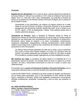 Página11
Conclusión:
Ilegalidad del acto administrativo: Al no cumplir las claras y precisas disposiciones contenidas en
la Escritura Pública N° 3305 del 9 de noviembre de 1.937, corrida en la Notaría 2ª del Circuito de
Bogotá, Tomo 6 A, Folios 824 a 840 y plano correspondiente, que protocolizó la Donación de
terrenos de los herederos de Don Nemesio Camacho al Municipio de Bogotá, para la construcción
del hoy estadio El Campín.
Adicionalmente, el acto administrativo, que evidencia una ilegítima ubicación de un predio
distrital en una Zona de Ronda o de Manejo y Preservación Ambiental, en vez de subsanar
ejemplarmente esta contravención ambiental, adscribe éste predio -de por sí inhábil a la luz
del POT vigente-, al Plan de Regularización y Manejo. Tanta publicidad distrital sobre el
cuidado y gobernanza del agua y … …?
Contradicción de Principios: Según la Secretaría de Planeación Distrital los Planes de
Regularización y Manejo son instrumentos de planeación que buscan mitigar los impactos negativos
generados por usos dotacionales, pero infortunadamente el acto administrativo no plantea seria y
técnicamente, alguna medida de mitigación a los daños, incomodidades, contaminaciones,
congestiones, inseguridades, desplazamientos, invasiones, desvalorizaciones y demás impactos
negativos contra el tejido social, la calidad de vida y el patrimonio del vecindario y de la ciudadanía,
que generará el mismo Plan propuesto.
Las Alianzas Público Privadas equilibradas son útiles para la ciudad y para el inversionista.
Pero cuando el privado deriva ingentes utilidades y la ciudad y los vecindarios antes que
beneficio, solo perciben afectaciones que menoscaban la calidad de vida urbana, la alianza
PP se convierte en una falacia vendada, legitimadora de una nueva modalidad de corrupción.
Más beneficios que cargas: La prevalencia del negocio basado en la rentabilidad del m2 y la
desequilibrada ausencia de plusvalía –por favorable cambio de norma- en cabeza de un tercero
“promotor”, son claros y direccionados inconvenientes en contra de la Ciudad. Lo público, para
utilidad del privado.
Es lamentable, tanto la ausencia de Participación Ciudadana y Planeación Participativa, como el
consecuente e intencional olvido, en contra del Vecindario seria y gravemente afectado.
A partir de este Análisis Técnico, consideramos que previa consulta con abogado, esta Resolución,
que por tiempo podría argumentarse como un acto administrativo en firme, además de afectar
severa y arduamente al Vecindario, también tiene ilegalidades, contradicciones, inconveniencias,
artificiales consideraciones, inexactitudes, inconsistencias y vicios de fondo, que ameritarían su
nulidad.
Arq. JOSE LUIS ROCHA ANGULO
Asesor, Consultor y Gerencia de Proyectos.
C. c. 17.069.988 – Matrícula Profesional 79 89 Cund.
Diagonal 60 N° 23 – 10 Bogotá D. C.
Móvil 315 895 33 65, Telefax. (571) 547 35 30,
e-mail: corpagosto@hotmail.com
 