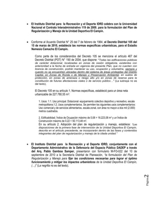 Página2
 El Instituto Distrital para la Recreación y el Deporte IDRD celebra con la Universidad
Nacional el Contrato Interadministrativo 119 de 2009, para la formulación del Plan de
Regularización y Manejo de la Unidad Deportiva El Campín.
 Conforme al Acuerdo Distrital N° 25 del 7 de febrero de 1964, el Decreto Distrital 105 del
15 de marzo de 2010, establecía las normas específicas urbanísticas, para el Estadio
Nemesio Camacho El Campín.
Como parte de los considerandos del Decreto 105 se menciona el artículo 467 del
Decreto Distrital (POT) N° 190 de 2004, que dispone: "Todas las edificaciones públicas
de carácter dotacional, localizadas en zonas de cesión obligatoria, existentes con
anterioridad a la fecha de entrada en vigencia del presente Plan, que no cuenten con
licencia de construcción, podrán mantener su uso, ocupación y volumetría, siempre y
cuando no se encuentren ubicadas dentro del sistema de áreas protegidas del Distrito
Capital, en Zonas de Ronda o de Manejo y Preservación Ambiental, en suelos de
protección, en zonas de amenaza o riesgo alto y/o en zonas de reserva para la
constitución de futuras afectaciones viales o de servicio público…" (La subraya no es
del texto).
El Decreto 105 en su artículo 1. Normas específicas, estableció para un área neta
urbanizable de 227.780,55 m2:
1. Usos: 1.1. Uso principal. Dotacional: equipamiento colectivo deportivo y recreativo, escala
metropolitana.1.2. Usos complementarios. Se permiten los siguientes usos complementarios:
Uso comercial y de servicios alimentarios, escala zonal, con área no mayor a dos mil (2.000)
metros cuadrados.
2. Edificabilidad. Índice de Ocupación máximo de 0,08 = 18.223,08 m2 y un Índice de
Construcción máximo de 0,22 = 50.113,48 m2.
En su artículo 2. Adopción del plan de regularización y manejo, establece: “Las
disposiciones de la primera fase de intervención de la Unidad Deportiva El Campín,
descrita en el artículo precedente, se incorporarán dentro de las fases y contenidos
integrantes del plan de regularización y manejo de la citada unidad.”
 El Instituto Distrital para la Recreación y el Deporte IDRD, conjuntamente con el
Departamento Administrativo de la Defensoría del Espacio Público DADEP a través
del Arq. Pablo Gamboa Samper, presentaron con formulario M-FO-022 del 10 de
septiembre de 2010 a la Secretaría Distrital de Planeación, “la formulación del Plan de
Regularización y Manejo para fijar las condiciones necesarias para lograr el óptimo
funcionamiento y mitigar los impactos urbanísticos de la Unidad Deportiva El Campín,
(…)” (La negrilla no es del texto).
 