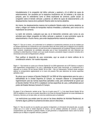 Página4
Indudablemente (i) la congestión del tráfico vehicular y peatonal y (ii) el déficit de cupos de
estacionamiento, son causados por la respectiva insuficiencia vial, de andenes y de cupos de
parqueo, pero no entendemos como la oferta insuficiente de comercio, puede causar: (i)
congestión sobre el tránsito vehicular y peatonal, (ii) déficit de cupos de estacionamiento y (iii)
desplazamientos masivos de la población flotante sobre los barrios aledaños.
Así mismo, los desplazamientos masivos de la población flotante sobre los barrios aledaños, se
evitan y mitigan con medios de transportes masivos inmediatos y suficientes, pero nunca con la
implantación de comercio.
La razón del comercio, cualquiera que sea, es el intercambio comercial, pero nunca es una
actividad para mitigar congestión de tráfico vehicular y peatonal, ni para suministrar cupos de
estacionamiento o mucho menos, para evitar desplazamientos masivos de población.
Página 11: “Que por lo mismo, y de conformidad con lo señalado en considerandos anteriores una de las medidas que
se requiere implementar es el desarrollo de usos comerciales dentro del mismo predio para la mitigación de los impactos
generados por el uso dotacional existente y de esta forma evitar el desplazamiento de la población flotante al entorno del
nodo, buscando complementar las actividades adecuadas para el buen funcionamiento del nodo Dotacional que
constituye la unidad Deportiva el Campín, por lo que resulta necesario y procedente integrar la situación normativa de la
mencionada zona al plan de Regularización y Manejo.”
Para justificar el desarrollo de usos comerciales, aquí se acude al mismo sofisma de la
consideración anterior. Ver nuestra respuesta.
Página 11: “Que teniendo en cuenta que el Decreto Distrital 621 de 2006 reglamentario de la UPZ Galerías no adoptó la
ficha reglamentaria correspondiente a los usos y edificabilidad del sector antes mencionado, en cumplimiento de lo
dispuesto en el artículo 334 del Decreto Distrital 190 de 2004 – Plan de Ordenamiento Territorial resulta necesario
elaborar la correspondiente reglamentación en el marco del presente Plan para determinar las normas específicas
aplicables a ésta.”
Se aduce que al carecer el Decreto Distrital 621 de 2006 de ficha reglamentaria para los usos y
edificabilidad de la Unidad Deportiva El Campín, es necesario elaborar la correspondiente
reglamentación para las normas específicas aplicables a esta, pero extrañamente se ignora que
el Decreto Distrital 105 de 2010 sí estableció normas específicas de usos y edificabilidad para el
predio del Estadio Nemesio Camacho El Campín.
En página 12 de la Resolución, también se lee: “Que en el cuadro anexo N° 1 y 2 del citado Decreto Distrital 190 de
2004 se establecen los usos que se pueden desarrollar en las Áreas de Actividad Residencial con zonas delimitadas de
Comercio y Servicios y en los ejes viales, así como las condiciones para su localización.”
Las restricciones que existan para los usos en las áreas aledañas de Actividad Residencial, en
momento alguno justifican la presencia de estos usos en otras áreas.
Página 12: “Que de acuerdo con los estudios que soportan el diagnóstico y la formulación del presente plan, se puede
señalar que al no contar la Unidad Deportiva El Campín, con las unidades suficientes de comercio y servicios
complementarios que demanda la población flotante, se está generando un desplazamiento masivo sobre los barrios
aledaños que se refleja en congestión vehicular y peatonal.”
 