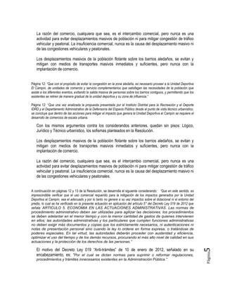Página5
La razón del comercio, cualquiera que sea, es el intercambio comercial, pero nunca es una
actividad para evitar desplazamientos masivos de población ni para mitigar congestión de tráfico
vehicular y peatonal. La insuficiencia comercial, nunca es la causa del desplazamiento masivo ni
de las congestiones vehiculares y peatonales.
Los desplazamientos masivos de la población flotante sobre los barrios aledaños, se evitan y
mitigan con medios de transportes masivos inmediatos y suficientes, pero nunca con la
implantación de comercio.
Página 12: “Que con el propósito de evitar la congestión en la zona aledaña, es necesario proveer a la Unidad Deportiva
El Campín, de unidades de comercio y servicio complementarios que satisfagan las necesidades de la población que
asiste a los diferentes eventos, evitando la salida masiva de personas sobre los barrios contiguos, y permitiendo que los
asistentes se retiren de manera gradual de la unidad deportiva y su zona de influencia.”
Página 12: “Que una vez analizada la propuesta presentada por el Instituto Distrital para la Recreación y el Deporte
IDRD y el Departamento Administrativo de la Defensoría del Espacio Público desde el punto de vista técnico urbanístico,
se concluye que dentro de las acciones para mitigar el impacto que genera la Unidad Deportiva el Campín se requiere el
desarrollo de comercios de escala urbana.
Con los mismos argumentos contra los considerandos anteriores, quedan sin pisos: Lógico,
Jurídico y Técnico urbanístico, los sofismas planteados en la Resolución.
Los desplazamientos masivos de la población flotante sobre los barrios aledaños, se evitan y
mitigan con medios de transportes masivos inmediatos y suficientes, pero nunca con la
implantación de comercio.
La razón del comercio, cualquiera que sea, es el intercambio comercial, pero nunca es una
actividad para evitar desplazamientos masivos de población ni para mitigar congestión de tráfico
vehicular y peatonal. La insuficiencia comercial, nunca es la causa del desplazamiento masivo ni
de las congestiones vehiculares y peatonales.
A continuación en páginas 12 y 13 de la Resolución, se desarrolla el siguiente considerando: “Que en este sentido, es
imprescindible verificar que el uso comercial requerido para la mitigación de los impactos generados por la Unidad
Deportiva el Campín, sea el adecuado y por lo tanto no genere a su vez impactos sobre el dotacional ni el entorno del
predio, lo cual se ha verificado en la presente actuación en aplicación del artículo 5° del Decreto Ley 019 de 2012 que
señala: ARTICULO 5. ECONOMIA EN LAS ACTUACIONES ADMINISTRATIVAS. Las normas de
procedimiento administrativo deben ser utilizadas para agilizar las decisiones; los procedimientos
se deben adelantar en el menor tiempo y con la menor cantidad de gastos de quienes intervienen
en ellos; las autoridades administrativas y los particulares que cumplen funciones administrativas
no deben exigir más documentos y copias que los estrictamente necesarios, ni autenticaciones ni
notas de presentación personal sino cuando la ley lo ordene en forma expresa, o tratándose de
poderes especiales. En tal virtud, las autoridades deberán proceder con austeridad y eficiencia,
optimizar el uso del tiempo y de los demás recursos, procurando el más alto nivel de calidad en sus
actuaciones y la protección de los derechos de las personas.”
El motivo del Decreto Ley 019 “Anti-trámites” de 10 de enero de 2012, señalado en su
encabezamiento, es: “Por el cual se dictan normas para suprimir o reformar regulaciones,
procedimientos y trámites innecesarios existentes en la Administración Pública.”
 