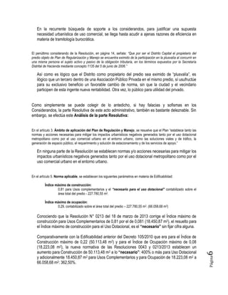 Página6
En la recurrente búsqueda de soporte a los considerandos, para justificar una supuesta
necesidad urbanística de uso comercial, se llega hasta acudir a ajenas razones de eficiencia en
materia de tramitología burocrática.
El penúltimo considerando de la Resolución, en página 14, señala: “Que por ser el Distrito Capital el propietario del
predio objeto de Plan de Regularización y Manejo se encuentra eximido de la participación en la plusvalía al concurrir en
una misma persona el sujeto activo y pasivo de la obligación tributaria, en los términos expuestos por la Secretaría
Distrital de Hacienda mediante concepto 1135 del 5 de junio de 2006.”
Así como es lógico que el Distrito como propietario del predio sea eximido de “plusvalía”, es
ilógico que un tercero dentro de una Asociación Público Privada en el mismo predio, sí usufructúe
para su exclusivo beneficio un favorable cambio de norma, sin que la ciudad y el vecindario
participen de esta ingente nueva rentabilidad. Otra vez, lo público para utilidad del privado.
Como simplemente se puede colegir de lo antedicho, si hay falacias y sofismas en los
Considerandos, la parte Resolutiva de este acto administrativo, también es bastante deleznable. Sin
embargo, se efectúa este Análisis de la parte Resolutiva:
En el artículo 3. Ámbito de aplicación del Plan de Regulación y Manejo, se resuelve que el Plan “establece tanto las
normas y acciones necesarias para mitigar los impactos urbanísticos negativos generados tanto por el uso dotacional
metropolitano como por el uso comercial urbano en el entorno urbano, como las soluciones viales y de tráfico, la
generación de espacio público, el requerimiento y solución de estacionamiento y de los servicios de apoyo.”
En ninguna parte de la Resolución se establecen normas y/o acciones necesarias para mitigar los
impactos urbanísticos negativos generados tanto por el uso dotacional metropolitano como por el
uso comercial urbano en el entorno urbano.
En el artículo 5. Norma aplicable, se establecen los siguientes parámetros en materia de Edificabilidad:
Índice máximo de construcción:
0,81 para Usos complementarios y el “necesario para el uso dotacional” contabilizado sobre el
área total del predio - 227.780,55 m2.
Índice máximo de ocupación:
0,29, contabilizado sobre el área total del predio – 227.780,55 m2. (66.058,68 m2)
Conociendo que la Resolución N° 0213 del 18 de marzo de 2013 corrige el Índice máximo de
construcción para Usos Complementarios de 0,81 por el de 0,081 (18.450,87 m2), el resuelto para
el Índice máximo de construcción para el Uso Dotacional, es el “necesario” sin fijar cifra alguna.
Comparativamente con la Edificabilidad anterior del Decreto 105/2010 que era para el Índice de
Construcción máximo de 0,22 (50.113,48 m2) y para el Índice de Ocupación máximo de 0,08
(18.223,08 m2), la nueva normativa de las Resoluciones 0043 y 0213/2013 establecen un
aumento para Construcción de 50.113,48 m2 a lo “necesario”: 400% o más para Uso Dotacional
y adicionalmente 18.450,87 m2 para Usos Complementarios y para Ocupación de 18.223,08 m2 a
66.058,68 m2: 362,50%.
 
