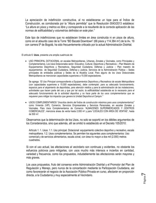 Página7
La apreciación de indefinición constructiva, al no establecerse un tope para el Índice de
Construcción, es corroborada por la “Altura permitida” que la Resolución 0043/2013 establece:
“La altura en pisos y metros es libre y corresponde a la resultante de la correcta aplicación de las
normas de edificabilidad y volumetrías definidas en este plan.”
Este tipo de indefiniciones que no establecen límites en área construida ni en pisos de altura,
como en el absurdo caso de la Torre “BD Bacatá Downtown” (66 pisos y 114.384 m2) de la Av. 19
con carrera 5ª de Bogotá, ha sido frecuentemente criticado por la actual Administración Distrital.
El artículo 6. Usos, presenta una amplia cuadrícula de:
 USO PRINCIPAL DOTACIONAL en escalas Metropolitanas, Urbanas, Zonales y Vecinales, como Principales y
Complementarios. Los Usos Dotacionales serán: Educativo, Cultural, Deportivos y Recreativos – Plan Maestro de
Equipamientos Deportivos y Recreativos, Seguridad Ciudadana, Defensa y Justicia – Plan maestro de
equipamientos de Seguridad Ciudadana, Defensa y Justicia, Servicios de la Administración Pública – Sedes
principales de entidades públicas y Sedes de la Alcaldía Local. Para alguno de los Usos Dotacionales
Metropolitanos se mencionan capacidades superiores a 15.000 espectadores.
Se agrega: “El Uso Principal correspondiente a Equipamientos Deportivos y Recreativos de escala Metropolitana
(con capacidades superiores a 15.000 espectadores), debe contemplar, para su adecuado funcionamiento,
espacios para el alojamiento de deportistas, para atención médica y para la administración de las instalaciones,
actividades que hacen parte del uso y que por tal razón, la edificabilidad establecida es la necesaria para el
adecuado funcionamiento de la actividad deportiva y no hace parte de los usos complementarios que se
requieren para mitigar los impactos que genera la Unidad Deportiva el Campín.”
 USOS COMPLEMENTARIOS “(Inscritos dentro del Índice de construcción máximos para usos complementarios)”
como Vivienda (VIP), Comercio, Servicios Empresariales y Servicios Personales, en escalas Zonales y
Vecinales. Para Usos Complementarios de Comercio “ALMACENES SUPERMERCADOS Y CENTROS
COMERCIALES”, menciona áreas de venta hasta 2.000 m2 y para “LOCALES CON AREA DE VENTAS”, hasta
de 500 m2.
Observamos que la determinación de los Usos, no solo se soportó en los débiles argumentos de
los Considerandos, sino que además, allí se omitió lo establecido en el Decreto 105/2010:
Artículo 1. 1. Usos: 1.1. Uso principal. Dotacional: equipamiento colectivo deportivo y recreativo, escala
metropolitana. 1.2. Usos complementarios. Se permiten los siguientes usos complementarios: Uso
comercial y de servicios alimentarios, escala zonal, con área no mayor a dos mil (2.000) metros
cuadrados.
Si con el uso actual, las afectaciones al vecindario son continuas y evidentes, no obstante los
esfuerzos policivos para mitigarlas, con usos mucho más intensos e inciertos en cantidad,
variedad y frecuencia, como los propuestos, indudablemente las afectaciones serán mayores y
más graves.
Los usos propuestos, fruto del consenso entre Administración Distrital y el Promotor del Plan de
Regulación y Manejo, pero nunca de la concertación mediante la Participación Ciudadana, así
como favorecerán el negocio de la Asociación Público Privada en curso, afectarán en proporción
directa, a la Ciudadanía y muy especialmente al Vecindario.
 