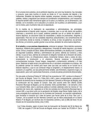 Página8
En el universo de la práctica y de la exhibición deportiva, así como hay fanatismo, hay mercadeo
y consumo, pues para muchos el mundo se divide en 2: Los amantes del deporte y los
indiferentes. Alrededor del deporte orbitan capitales, empresas, industria, ciencia y tecnología,
satélites, medios y seguidores que siempre se considerarán complementarios y aun necesarios.
El deporte también está íntimamente ligado con la salud y la medicina, con la alimentación y las
bebidas, con lo recreativo, con lo educativo y lo cultural, con lo político y lo administrativo, y aun
con lo místico, pero muchísimo más con el espectáculo.
En la medida de la dedicación de especialistas y administradores, las actividades
complementarias al deporte serán mayores y crecientes, pero no por ello dentro del equilibrio
urbanístico y económico de la ciudad, podemos pretender que en un ámbito de dotación y
escena deportiva, se solucionen todas las necesidades y deseos de practicantes, dirigentes y
apasionados. Para eso son las ciudadelas deportivas autosuficientes y las concentraciones de
alto rendimiento, donde la vivienda, la hotelería, la clínica, el club, los gobiernos, los servicios,
las oficinas y el comercio, pueden gravitar a sus anchas, alrededor de varios teatros deportivos.
Si al estadio y a sus precisas dependencias, entonces le agregan: Otros distintos escenarios
deportivos, Hotelería para jugadores y delegaciones, Viviendas de interés deportivo y de interés
social, Clínica y terapias de salud, Sedes administrativas distritales y de alcaldía local, Cuarteles
de seguridad ciudadana, defensa y administración de justicia, además de Comercio y otras
ofertas, lo que se hace, además de contravenir el obligante mandato de la Donación del predio,
es: Saturar el lote y la infraestructura urbana, Incrementar tiempos, áreas y costos de obra,
encareciendo la construcción y el urbanismo, Generar excesivas e inmanejables
concentraciones humanas, Causar riesgos, inseguridad y contaminación ambiental, y lo más
grave: Deteriorar el tejido social y los patrimonios de un vecindario consolidado en el tiempo. Así
se pretenda cambiar de nombre para hacer creer que todo uso exótico es en función de la
dotación deportiva, o que el uso comercial mitiga la congestión y el desplazamiento masivo, lo
accesorio y lo superfluo, así sea particularmente rentable, solo fomentará y esparcirá el agio y la
especulación, para nutrir oportunistas financieros, a través de planes previamente direccionados.
Por otra parte, la Escritura Pública N° 3305 del 9 de noviembre de 1.937, corrida en la Notaría 2ª
del Circuito de Bogotá, Tomo 6 A, Folios 824 a 840 y plano correspondiente, protocolizó la
Donación de terrenos de los herederos de Don Nemesio Camacho al Municipio de Bogotá, para
la construcción del hoy estadio El Campín. Este acto suscrito entre Don Alberto Zorrilla
Personero Municipal de Bogotá y por los donantes: Doña Leonilde Matiz v. de Camacho y Don
Luis Camacho Matiz, elevó a escrituras pública el contrato celebrado entre los mismos el 1 de
diciembre del mismo año, registrado en el libro de contratos de la Personería Municipal bajo el
número 628, y cuyo tenor junto con la aprobación del Alcalde Jorge Eliecer Gaitán Ayala y de la
Junta encargada de la aprobación de los Contratos del Centenario, se trascribió notarialmente,
para formalizar la donación de 5 lotes de terreno que hacían parte de la finca “San Luis” o
“Campin”, de la sucesión de Don Nemesio Camacho que se había protocolizado en la misma
Notaría 2ª de Bogotá, por escritura dos mil trescientos ochenta y seis (2.386) del trece (13) de
Octubre de mil novecientos treinta y tres (1.933).
Los 5 lotes donados, según el previo Auto de Insinuación de Donación del 24 de Marzo de
1.936, del Juzgado 3º Civil del Circuito de Bogotá, tenían una “cabida” de 372.838 m2. De la
 