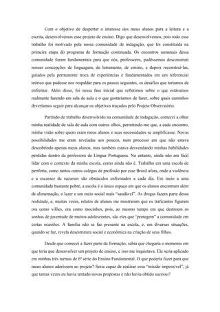 Com o objetivo de despertar o interesse dos meus alunos para a leitura e a
escrita, desenvolvemos esse projeto de ensino. Digo que desenvolvemos, pois todo esse
trabalho foi motivado pela nossa comunidade de indagação, que foi constituída na
primeira etapa do programa de formação continuada. Os encontros semanais dessa
comunidade foram fundamentais para que nós, professores, pudéssemos desconstruir
nossas concepções de linguagem, de letramento, de ensino, e depois reconstruí-las,
guiados pela permanente troca de experiências e fundamentados em um referencial
teórico que pudesse nos respaldar para os passos seguintes, os desafios que teríamos de
enfrentar. Além disso, foi nessa fase inicial que refletimos sobre o que estávamos
realmente fazendo em sala de aula e o que gostaríamos de fazer, sobre quais caminhos
deveríamos seguir para alcançar os objetivos traçados pelo Projeto Observatório.

       Partindo do trabalho desenvolvido na comunidade de indagação, comecei a olhar
minha realidade de sala de aula com outros olhos, permitindo-me que, a cada encontro,
minha visão sobre quem eram meus alunos e suas necessidades se amplificasse. Novas
possibilidades me eram reveladas aos poucos, num processo em que não estava
descobrindo apenas meus alunos, mas também estava desvendando minhas habilidades
perdidas dentro da professora de Língua Portuguesa. No entanto, ainda não era fácil
lidar com o contexto da minha escola, como ainda não é. Trabalho em uma escola de
periferia, como tantos outros colegas de profissão por esse Brasil afora, onde a violência
e a escassez de recursos são obstáculos enfrentados a cada dia. Em meio a uma
comunidade bastante pobre, a escola é o único espaço em que os alunos encontram além
de alimentação, o lazer e um meio social mais “saudável”. As drogas fazem parte dessa
realidade, e, muitas vezes, relatos de alunos me mostraram que os traficantes figuram
ora como vilões, ora como mocinhos, pois, ao mesmo tempo em que destroem os
sonhos de juventude de muitos adolescentes, são eles que “protegem” a comunidade em
certas ocasiões. A família não se faz presente na escola, e, em diversas situações,
quando se faz, revela desestrutura social e econômica na criação de seus filhos.

       Desde que comecei a fazer parte da formação, sabia que chegaria o momento em
que teria que desenvolver um projeto de ensino, e isso me inquietava. Ele seria aplicado
em minhas três turmas de 6ª série do Ensino Fundamental. O que poderia fazer para que
meus alunos aderissem ao projeto? Seria capaz de realizar essa “missão impossível”, já
que tantas vezes eu havia tentado novas propostas e não havia obtido sucesso?
 