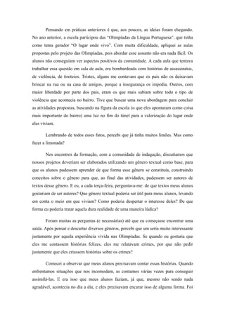 Pensando em práticas anteriores é que, aos poucos, as ideias foram chegando.
No ano anterior, a escola participou das “Olimpíadas da Língua Portuguesa”, que tinha
como tema gerador “O lugar onde vivo”. Com muita dificuldade, apliquei as aulas
propostas pelo projeto das Olimpíadas, pois abordar esse assunto não era nada fácil. Os
alunos não conseguiam ver aspectos positivos da comunidade. A cada aula que tentava
trabalhar essa questão em sala de aula, era bombardeada com histórias de assassinatos,
de violência, de tiroteios. Tristes, alguns me contavam que os pais não os deixavam
brincar na rua ou na casa de amigos, porque a insegurança os impedia. Outros, com
maior liberdade por parte dos pais, eram os que mais sabiam sobre todo o tipo de
violência que acontecia no bairro. Tive que buscar uma nova abordagem para concluir
as atividades propostas, buscando na figura da escola (o que eles apontaram como coisa
mais importante do bairro) uma luz no fim do túnel para a valorização do lugar onde
eles viviam.

       Lembrando de todos esses fatos, percebi que já tinha muitos limões. Mas como
fazer a limonada?

       Nos encontros da formação, com a comunidade de indagação, discutíamos que
nossos projetos deveriam ser elaborados utilizando um gênero textual como base, para
que os alunos pudessem aprender de que forma esse gênero se constituía, construindo
conceitos sobre o gênero para que, ao final das atividades, pudessem ser autores de
textos desse gênero. E eu, a cada terça-feira, perguntava-me: de que textos meus alunos
gostariam de ser autores? Que gênero textual poderia ser útil para meus alunos, levando
em conta o meio em que viviam? Como poderia despertar o interesse deles? De que
forma eu poderia tratar aquela dura realidade de uma maneira lúdica?

       Foram muitas as perguntas (e necessárias) até que eu começasse encontrar uma
saída. Após pensar e descartar diversos gêneros, percebi que um seria muito interessante
justamente por aquela experiência vivida nas Olimpíadas. Se quando eu gostaria que
eles me contassem histórias felizes, eles me relatavam crimes, por que não pedir
justamente que eles criassem histórias sobre os crimes?

       Comecei a observar que meus alunos precisavam contar essas histórias. Quando
enfrentamos situações que nos incomodam, as contamos várias vezes para conseguir
assimilá-las. E era isso que meus alunos faziam, já que, mesmo não sendo nada
agradável, acontecia no dia a dia, e eles precisavam encarar isso de alguma forma. Foi
 