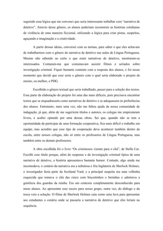 seguindo essa lógica que me convenci que seria interessante trabalhar com “narrativa de
detetive”. Através desse gênero, os alunos poderiam reconstruir as histórias cotidianas
de violência de uma maneira ficcional, utilizando a lógica para criar pistas, suspeitos,
aguçando a imaginação e a criatividade.

       A partir dessas ideias, conversei com as turmas, para saber o que eles achavam
de trabalharmos com o gênero de narrativa de detetive nas aulas de Língua Portuguesa.
Mesmo não sabendo ao certo o que eram narrativas de detetive, mostraram-se
interessados. Contaram-me que costumavam assistir filmes e seriados sobre
investigação criminal. Fiquei bastante contente com a resposta dos alunos, e foi nesse
momento que decidi que esse seria o gênero com o qual seria elaborado o projeto de
ensino, ou melhor, o PDG.

       Escolhido o gênero textual que seria trabalhado, passei para a seleção dos textos.
Essa parte da elaboração do projeto foi uma das mais difíceis, pois precisava encontrar
textos que se enquadrassem como narrativas de detetive e se adequassem às preferências
dos alunos. Entretanto, mais uma vez, não me faltou ajuda da nossa comunidade de
indagação, já que, além de me sugerirem títulos e autores, os colegas me emprestaram
livros, e acabei optando por uma dessas obras. Sei que, quando não se tem a
oportunidade de participar de uma formação cooperativa, fica mais difícil o trabalho em
equipe, mas acredito que esse tipo de cooperação deva acontecer também dentro da
escola, entre nossos colegas, não só entre os professores de Língua Portuguesa, mas
também entre os demais professores.

       A obra escolhida foi o livro “Os criminosos vieram para o chá”, de Stella Car.
Escolhi esse título porque, além do suspense e da investigação criminal típica de uma
narrativa de detetive, a história apresentava bastante humor. Contudo, algo ainda me
incomodava, o cenário da narrativa era a nebulosa e fria Inglaterra de Sherlock Holmes,
o investigador fazia parte da Scotland Yard, e a principal suspeita era uma velhinha
esquecida que tomava o chá das cinco com biscoitinhos e broinhas e admirava a
gentileza dos guardas da rainha. Era um contexto completamente desconhecido para
meus alunos. Ao apresentar esse receio para nosso grupo, outra vez, do diálogo e da
troca veio a solução. O filme de Sherlock Holmes caía como uma luva para apresentar
aos estudantes o cenário onde se passaria a narrativa de detetive que eles leriam na
sequência.
 