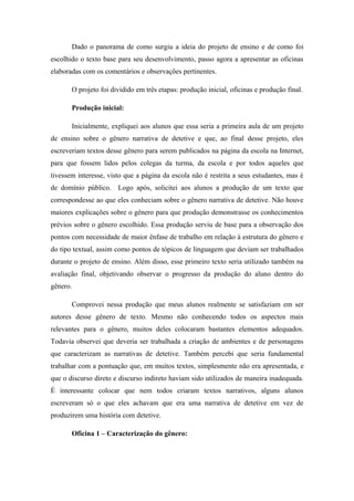 Dado o panorama de como surgiu a ideia do projeto de ensino e de como foi
escolhido o texto base para seu desenvolvimento, passo agora a apresentar as oficinas
elaboradas com os comentários e observações pertinentes.

       O projeto foi dividido em três etapas: produção inicial, oficinas e produção final.

       Produção inicial:

       Inicialmente, expliquei aos alunos que essa seria a primeira aula de um projeto
de ensino sobre o gênero narrativa de detetive e que, ao final desse projeto, eles
escreveriam textos desse gênero para serem publicados na página da escola na Internet,
para que fossem lidos pelos colegas da turma, da escola e por todos aqueles que
tivessem interesse, visto que a página da escola não é restrita a seus estudantes, mas é
de domínio público. Logo após, solicitei aos alunos a produção de um texto que
correspondesse ao que eles conheciam sobre o gênero narrativa de detetive. Não houve
maiores explicações sobre o gênero para que produção demonstrasse os conhecimentos
prévios sobre o gênero escolhido. Essa produção serviu de base para a observação dos
pontos com necessidade de maior ênfase de trabalho em relação à estrutura do gênero e
do tipo textual, assim como pontos de tópicos de linguagem que deviam ser trabalhados
durante o projeto de ensino. Além disso, esse primeiro texto seria utilizado também na
avaliação final, objetivando observar o progresso da produção do aluno dentro do
gênero.

       Comprovei nessa produção que meus alunos realmente se satisfaziam em ser
autores desse gênero de texto. Mesmo não conhecendo todos os aspectos mais
relevantes para o gênero, muitos deles colocaram bastantes elementos adequados.
Todavia observei que deveria ser trabalhada a criação de ambientes e de personagens
que caracterizam as narrativas de detetive. Também percebi que seria fundamental
trabalhar com a pontuação que, em muitos textos, simplesmente não era apresentada, e
que o discurso direto e discurso indireto haviam sido utilizados de maneira inadequada.
É interessante colocar que nem todos criaram textos narrativos, alguns alunos
escreveram só o que eles achavam que era uma narrativa de detetive em vez de
produzirem uma história com detetive.

       Oficina 1 – Caracterização do gênero:
 