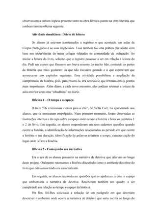 observassem a cultura inglesa presente tanto na obra fílmica quanto na obra literária que
conheceriam na oficina seguinte.

       Atividade simultânea: Diário de leitura

       Os alunos já estavam acostumados a registrar o que acontecia nas aulas de
Língua Portuguesa e as suas impressões. Essa também foi uma prática que adotei com
base nas experiências de meus colegas relatadas na comunidade de indagação. Ao
iniciar a leitura do livro, solicitei que o registro passasse a ser em relação à leitura do
dia. Pedi aos alunos que fizessem um breve resumo do trecho lido, contando as partes
da história que mais gostaram ou que não tivessem gostado e o que esperavam que
acontecesse nos capítulos seguintes. Essa atividade possibilitou a ampliação da
compreensão da história, pois, para resumi-la, era necessário que retomassem os pontos
mais importantes. Além disso, a cada novo encontro, eles podiam retomar a leitura da
aula anterior com uma “olhadinha” no diário.

       Oficina 4 – O tempo e o espaço

       O livro “Os criminosos vieram para o chá”, de Stella Carr, foi apresentado aos
alunos, que se mostraram empolgados. Num primeiro momento, foram observadas as
ilustrações internas e da capa sobre o espaço onde ocorre a história e lidos os capítulos 1
e 2 do livro. Em seguida, os alunos responderam em seus cadernos questões quando
ocorre a história, a identificação de informações relacionadas ao período em que ocorre
a história e sua duração, identificação de palavras relativas a tempo, caracterização do
lugar onde ocorre a história.

       Oficina 5 - Começando sua narrativa

       Era a vez de os alunos pensarem na narrativa de detetive que criariam ao longo
deste projeto. Oralmente retomamos a história discutindo como o ambiente do crime do
livro que estávamos lendo era caracterizado.

       Em seguida, os alunos responderam questões que os ajudariam a criar o espaço
que ambientaria a narrativa de detetive. Receberam também um quadro a ser
completado em relação ao tempo e espaço da história.
       Por fim, foi-lhes solicitada a redação de um parágrafo em que deveriam
descrever o ambiente onde ocorre a narrativa de detetive que seria escrita ao longo do
 