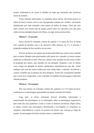 projeto, lembrando-os de contar os detalhes do lugar que deixariam suas narrativas
cheias de mistério.
       Foram bastante interessantes os resultados dessa oficina: não foram poucos os
relatos de becos escuros, com os sons desesperados emitidos por viciados, construções
abandonadas que eram utilizadas como pontos de tráfico de drogas. Claro que nem
todos criaram esse mesmo tipo de espaço, porém esses me marcaram, pois não eram
relatos de uma realidade distante, dos filmes, era algo muito próximo deles.

       Oficina 5 – O narrador

       Nessa oficina foi realizada a leitura do capítulo 3 (1ª parte) do livro de Stella
Carr, seguida de questões orais e de exercícios sobre narrativa em 1ª e 3ª pessoas e
propondo mudança de foco narrativo na sua troca.

       Precisei esclarecer um aspecto que já havia percebido que causava uma confusão
para os alunos. Quando eram questionados sobre quem era o narrador, os alunos sempre
acabavam se referindo ao autor. Para isso, utilizei como exemplo um dos textos criados
na produção dos alunos, cujo narrador era um delegado. Perguntei a eles se tinham
como colega um delegado de polícia, rapidamente responderam-me que não. Assim
expliquei que num dos textos criados por uma colega deles, o narrador era policial e
contava a história que se passava em uma delegacia. Assim eles conseguiram entender
que o autor era a colega deles, e que o narrador era também um personagem criado pela
referida estudante.

       Oficina 6 – Personagens

       Para essa oficina, foi realizada a leitura dos capítulos 4 e 5 (1ª parte) do livro.
Analisaram-se os personagens apresentados até aquele momento na história.

       Logo após, os alunos realizaram diversas atividades relacionadas à
caracterização das personagens, se as informações sobre os personagens responsáveis
pelo roubo das joias ajudariam o leitor a revelar os mistérios da história. Depois disso,
os alunos criaram suas personagens, identificando o investigador, os criminosos ou
suspeitos, estimulando-os a pensar na narrativa de detetive que criariam ao longo do
projeto. As personagens deveriam receber nomes e características.
 