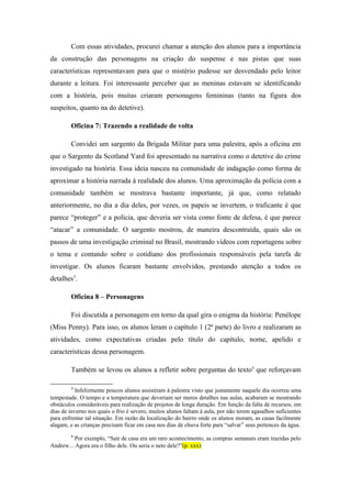 Com essas atividades, procurei chamar a atenção dos alunos para a importância
da construção das personagens na criação do suspense e nas pistas que suas
características representavam para que o mistério pudesse ser desvendado pelo leitor
durante a leitura. Foi interessante perceber que as meninas estavam se identificando
com a história, pois muitas criaram personagens femininas (tanto na figura dos
suspeitos, quanto na do detetive).

        Oficina 7: Trazendo a realidade de volta

        Convidei um sargento da Brigada Militar para uma palestra, após a oficina em
que o Sargento da Scotland Yard foi apresentado na narrativa como o detetive do crime
investigado na história. Essa ideia nasceu na comunidade de indagação como forma de
aproximar a história narrada à realidade dos alunos. Uma aproximação da polícia com a
comunidade também se mostrava bastante importante, já que, como relatado
anteriormente, no dia a dia deles, por vezes, os papeis se invertem, o traficante é que
parece “proteger” e a polícia, que deveria ser vista como fonte de defesa, é que parece
“atacar” a comunidade. O sargento mostrou, de maneira descontraída, quais são os
passos de uma investigação criminal no Brasil, mostrando vídeos com reportagens sobre
o tema e contando sobre o cotidiano dos profissionais responsáveis pela tarefa de
investigar. Os alunos ficaram bastante envolvidos, prestando atenção a todos os
detalhes3.

        Oficina 8 – Personagens

        Foi discutida a personagem em torno da qual gira o enigma da história: Penélope
(Miss Penny). Para isso, os alunos leram o capítulo 1 (2ª parte) do livro e realizaram as
atividades, como expectativas criadas pelo título do capítulo, nome, apelido e
características dessa personagem.

        Também se levou os alunos a refletir sobre perguntas do texto4 que reforçavam

        3
           Infelizmente poucos alunos assistiram à palestra visto que justamente naquele dia ocorreu uma
tempestade. O tempo e a temperatura que deveriam ser meros detalhes nas aulas, acabaram se mostrando
obstáculos consideráveis para realização de projetos de longa duração. Em função da falta de recursos, em
dias de inverno nos quais o frio é severo, muitos alunos faltam à aula, por não terem agasalhos suficientes
para enfrentar tal situação. Em razão da localização do bairro onde os alunos moram, as casas facilmente
alagam, e as crianças precisam ficar em casa nos dias de chuva forte para “salvar” seus pertences da água.
        4
          Por exemplo, “Sair de casa era um raro acontecimento, as compras semanais eram trazidas pelo
Andrew... Agora era o filho dele. Ou seria o neto dele?”(p. xxx)
 