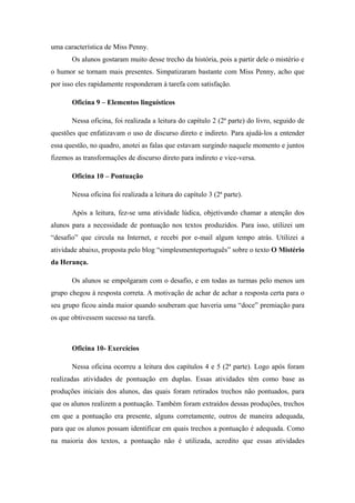 uma característica de Miss Penny.
       Os alunos gostaram muito desse trecho da história, pois a partir dele o mistério e
o humor se tornam mais presentes. Simpatizaram bastante com Miss Penny, acho que
por isso eles rapidamente responderam à tarefa com satisfação.

       Oficina 9 – Elementos linguísticos

       Nessa oficina, foi realizada a leitura do capítulo 2 (2ª parte) do livro, seguido de
questões que enfatizavam o uso de discurso direto e indireto. Para ajudá-los a entender
essa questão, no quadro, anotei as falas que estavam surgindo naquele momento e juntos
fizemos as transformações de discurso direto para indireto e vice-versa.

       Oficina 10 – Pontuação

       Nessa oficina foi realizada a leitura do capítulo 3 (2ª parte).

       Após a leitura, fez-se uma atividade lúdica, objetivando chamar a atenção dos
alunos para a necessidade de pontuação nos textos produzidos. Para isso, utilizei um
“desafio” que circula na Internet, e recebi por e-mail algum tempo atrás. Utilizei a
atividade abaixo, proposta pelo blog “simplesmenteportuguês” sobre o texto O Mistério
da Herança.

       Os alunos se empolgaram com o desafio, e em todas as turmas pelo menos um
grupo chegou à resposta correta. A motivação de achar de achar a resposta certa para o
seu grupo ficou ainda maior quando souberam que haveria uma “doce” premiação para
os que obtivessem sucesso na tarefa.



       Oficina 10- Exercícios

       Nessa oficina ocorreu a leitura dos capítulos 4 e 5 (2ª parte). Logo após foram
realizadas atividades de pontuação em duplas. Essas atividades têm como base as
produções iniciais dos alunos, das quais foram retirados trechos não pontuados, para
que os alunos realizem a pontuação. Também foram extraídos dessas produções, trechos
em que a pontuação era presente, alguns corretamente, outros de maneira adequada,
para que os alunos possam identificar em quais trechos a pontuação é adequada. Como
na maioria dos textos, a pontuação não é utilizada, acredito que essas atividades
 