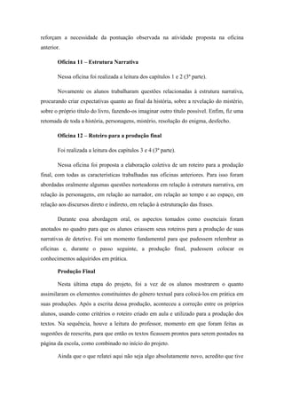 reforçam a necessidade da pontuação observada na atividade proposta na oficina
anterior.

       Oficina 11 – Estrutura Narrativa

       Nessa oficina foi realizada a leitura dos capítulos 1 e 2 (3ª parte).

       Novamente os alunos trabalharam questões relacionadas à estrutura narrativa,
procurando criar expectativas quanto ao final da história, sobre a revelação do mistério,
sobre o próprio título do livro, fazendo-os imaginar outro título possível. Enfim, fiz uma
retomada de toda a história, personagens, mistério, resolução do enigma, desfecho.

       Oficina 12 – Roteiro para a produção final

       Foi realizada a leitura dos capítulos 3 e 4 (3ª parte).

       Nessa oficina foi proposta a elaboração coletiva de um roteiro para a produção
final, com todas as características trabalhadas nas oficinas anteriores. Para isso foram
abordadas oralmente algumas questões norteadoras em relação à estrutura narrativa, em
relação às personagens, em relação ao narrador, em relação ao tempo e ao espaço, em
relação aos discursos direto e indireto, em relação à estruturação das frases.

       Durante essa abordagem oral, os aspectos tomados como essenciais foram
anotados no quadro para que os alunos criassem seus roteiros para a produção de suas
narrativas de detetive. Foi um momento fundamental para que pudessem relembrar as
oficinas e, durante o passo seguinte, a produção final, pudessem colocar os
conhecimentos adquiridos em prática.

       Produção Final

       Nesta última etapa do projeto, foi a vez de os alunos mostrarem o quanto
assimilaram os elementos constituintes do gênero textual para colocá-los em prática em
suas produções. Após a escrita dessa produção, aconteceu a correção entre os próprios
alunos, usando como critérios o roteiro criado em aula e utilizado para a produção dos
textos. Na sequência, houve a leitura do professor, momento em que foram feitas as
sugestões de reescrita, para que então os textos ficassem prontos para serem postados na
página da escola, como combinado no início do projeto.

       Ainda que o que relatei aqui não seja algo absolutamente novo, acredito que tive
 